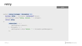 #dfua
retry
canFail.retry((integer, throwable) -> {
boolean retry = (throwable instanceof Error);
getDisplay().show("retry, errors: " + integer);
return retry;
})
.subscribe(i -> {
getDisplay().show(i);
}, throwable -> {
getDisplay().show("error: " + throwable.getMessage());
});
.JAVA
 