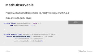 #dfua
MathObservable
private final AmmeterReadings[] data = {
new AmmeterReadings(1, 0.5),
...
};
private static float getMaxValue(AmmeterReadings[] data) {
return MathObservable.max(rx.Observable.from(data)
.map(AmmeterReadings::getCurrent))
.toBlocking().firstOrDefault(0L);
}
.JAVA
Plugin MathObservable: compile 'io.reactivex:rxjava-math:1.0.0'
max, average, sum, count
 