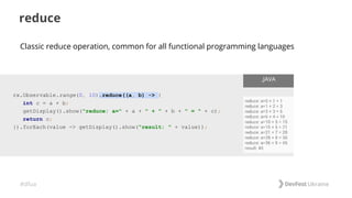 #dfua
reduce
rx.Observable.range(0, 10).reduce((a, b) -> {
int c = a + b;
getDisplay().show("reduce: a=" + a + " + " + b + " = " + c);
return c;
}).forEach(value -> getDisplay().show("result: " + value));
.JAVA
Classic reduce operation, common for all functional programming languages
 