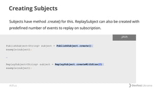 #dfua
Creating Subjects
PublishSubject<String> subject = PublishSubject.create();
example(subject);
…
ReplaySubject<String> subject = ReplaySubject.createWithSize(2);
example(subject);
.JAVA
Subjects have method .create() for this. ReplaySubject can also be created with
predefined number of events to replay on subscription.
 