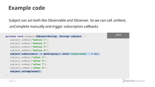 #dfua
Example code
private void example(Subject<String, String> subject) {
subject.onNext("before 1");
subject.onNext("before 2");
subject.onNext("before 3");
subject.onNext("before 4");
subject.subscribe(s -> getDisplay().show("subscribed: " + s));
subject.onNext("after 5");
subject.onNext("after 6");
subject.onNext("after 7");
subject.onNext("after 8");
subject.onCompleted();
}
.JAVA
Subject can act both like Observable and Observer. So we can call .onNext,
.onComplete manually and trigger subscription callbacks
 