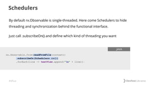 #dfua
Schedulers
rx.Observable.from(readFromFile(context))
.subscribeOn(Schedulers.io())
.forEach(line -> textView.append("n" + line));
.JAVA
By default rx.Observable is single-threaded. Here come Schedulers to hide
threading and synchronization behind the functional interface.
Just call .subscribeOn() and define which kind of threading you want
 