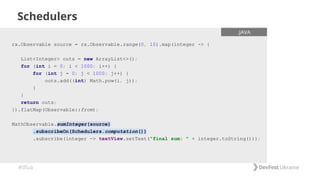 #dfua
Schedulers
rx.Observable source = rx.Observable.range(0, 10).map(integer -> {
List<Integer> outs = new ArrayList<>();
for (int i = 0; i < 1000; i++) {
for (int j = 0; j < 1000; j++) {
outs.add((int) Math.pow(i, j));
}
}
return outs;
}).flatMap(Observable::from);
MathObservable.sumInteger(source)
.subscribeOn(Schedulers.computation())
.subscribe(integer -> textView.setText("final sum: " + integer.toString()));
.JAVA
 