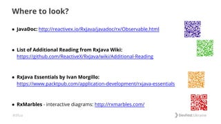 #dfua
Where to look?
● JavaDoc: http://reactivex.io/RxJava/javadoc/rx/Observable.html
● List of Additional Reading from RxJava Wiki:
https://github.com/ReactiveX/RxJava/wiki/Additional-Reading
● RxJava Essentials by Ivan Morgillo:
https://www.packtpub.com/application-development/rxjava-essentials
● RxMarbles - interactive diagrams: http://rxmarbles.com/
 