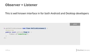 #dfua
This is well known interface in for both Android and Desktop developers
Observer = Listener
t.setOnClickListener(new View.OnClickListener() {
@Override
public void onClick(View v) {
Timber.d("something");
}
});
.JAVA
 