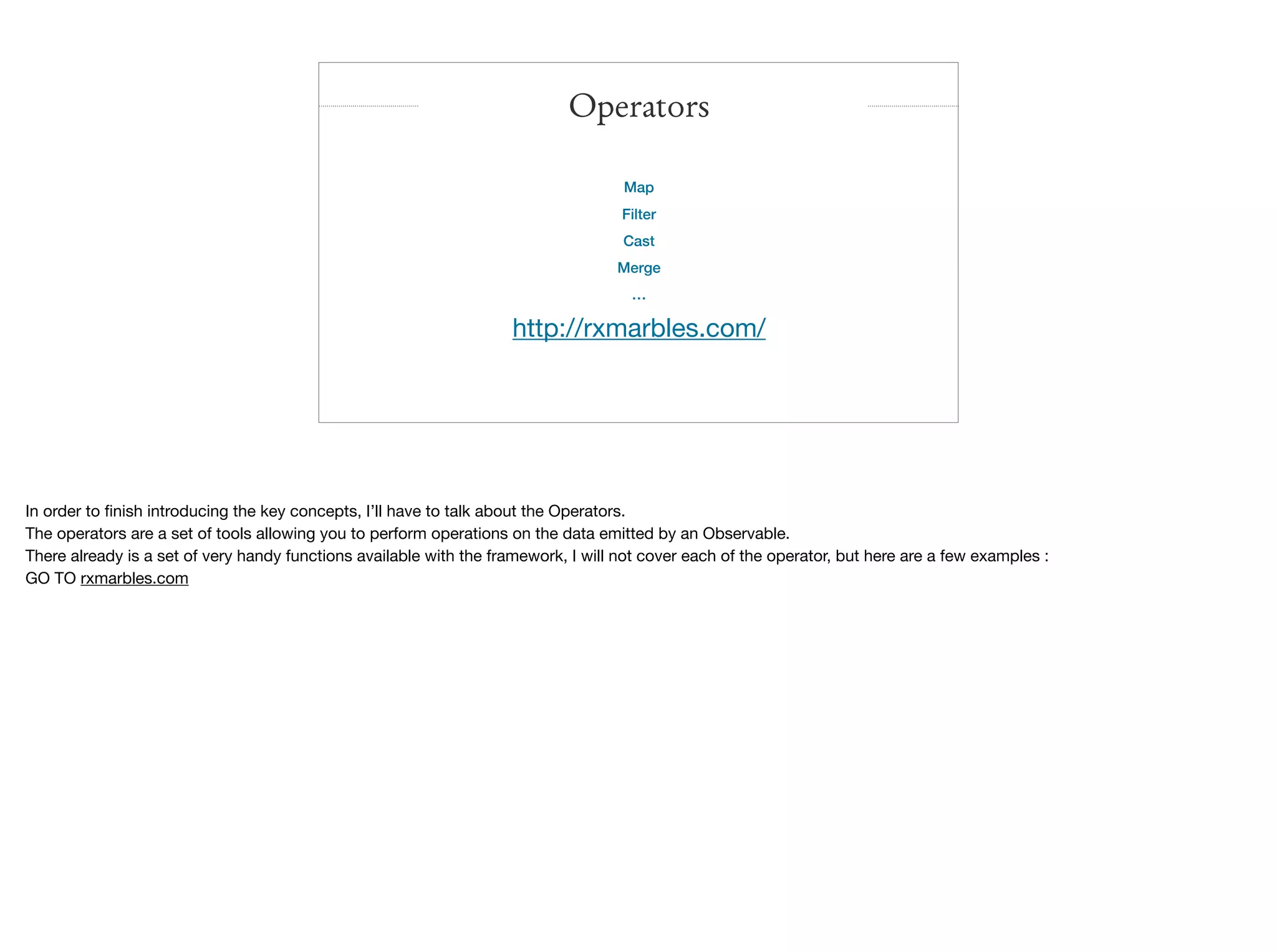 Map
Filter
Cast
Merge
…

http://rxmarbles.com/

Operators
In order to ﬁnish introducing the key concepts, I’ll have to talk about the Operators.

The operators are a set of tools allowing you to perform operations on the data emitted by an Observable.

There already is a set of very handy functions available with the framework, I will not cover each of the operator, but here are a few examples :

GO TO rxmarbles.com
 