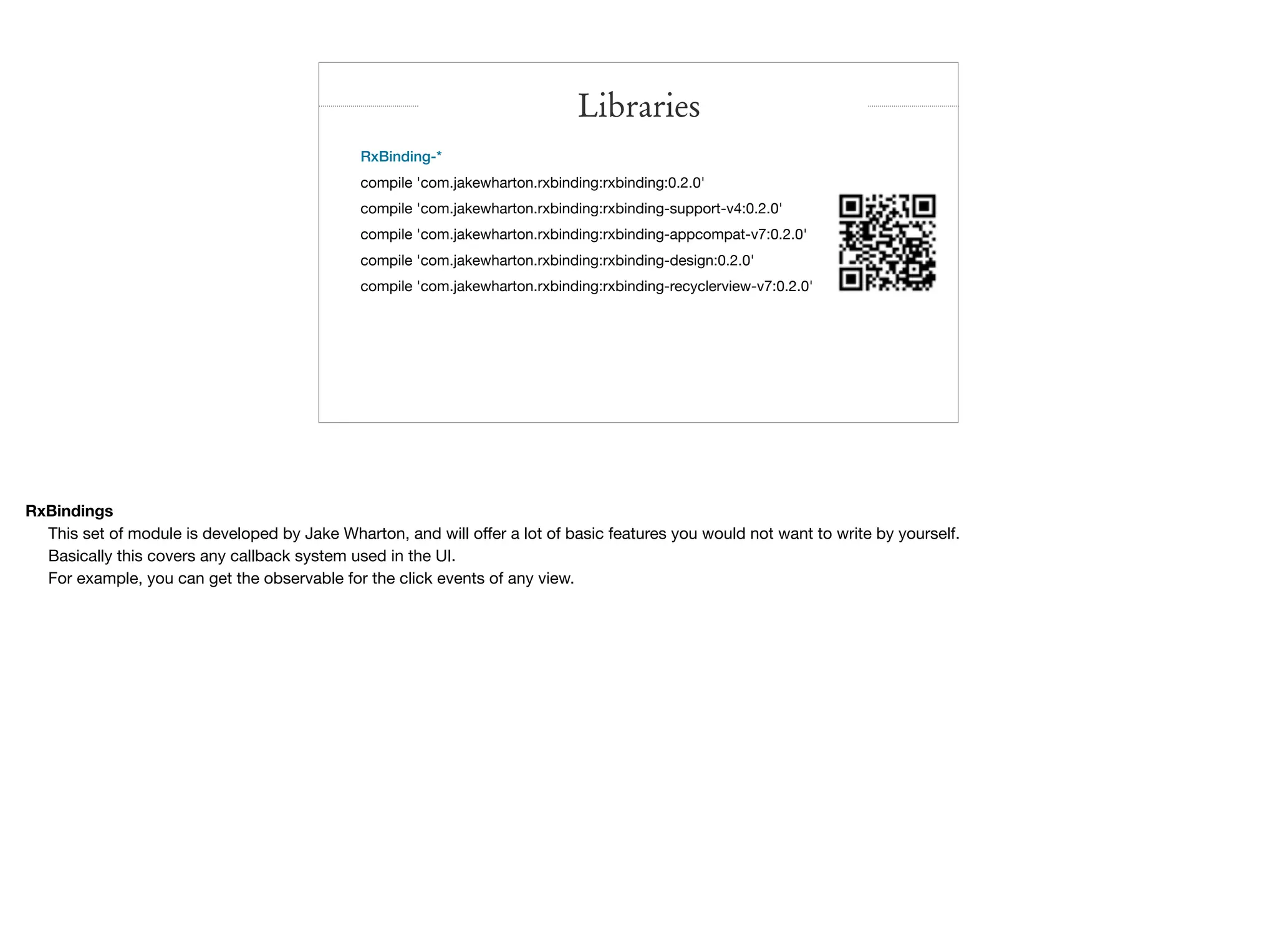 RxBinding-*

compile 'com.jakewharton.rxbinding:rxbinding:0.2.0'

compile 'com.jakewharton.rxbinding:rxbinding-support-v4:0.2.0'

compile 'com.jakewharton.rxbinding:rxbinding-appcompat-v7:0.2.0'

compile 'com.jakewharton.rxbinding:rxbinding-design:0.2.0'

compile 'com.jakewharton.rxbinding:rxbinding-recyclerview-v7:0.2.0'

Libraries
RxBindings
This set of module is developed by Jake Wharton, and will oﬀer a lot of basic features you would not want to write by yourself.

Basically this covers any callback system used in the UI.

For example, you can get the observable for the click events of any view.
 