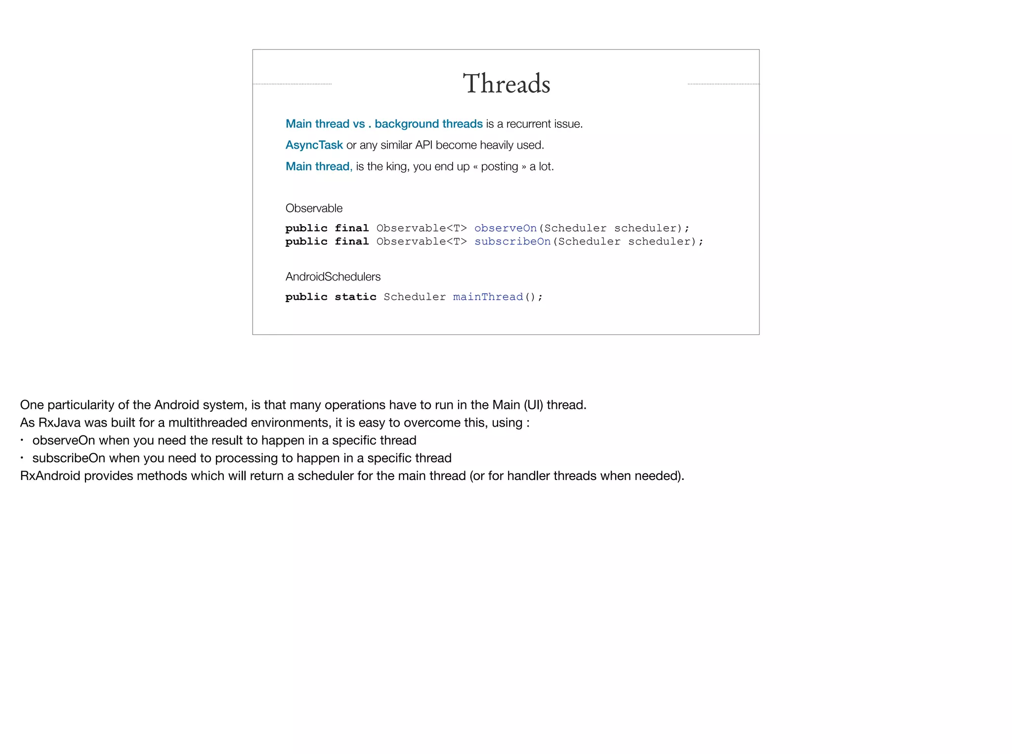 Main thread vs . background threads is a recurrent issue.
AsyncTask or any similar API become heavily used.
Main thread, is the king, you end up « posting » a lot.
Observable
public final Observable<T> observeOn(Scheduler scheduler);
public final Observable<T> subscribeOn(Scheduler scheduler);
AndroidSchedulers
public static Scheduler mainThread();
Threads
One particularity of the Android system, is that many operations have to run in the Main (UI) thread.

As RxJava was built for a multithreaded environments, it is easy to overcome this, using :

• observeOn when you need the result to happen in a speciﬁc thread

• subscribeOn when you need to processing to happen in a speciﬁc thread

RxAndroid provides methods which will return a scheduler for the main thread (or for handler threads when needed).
 