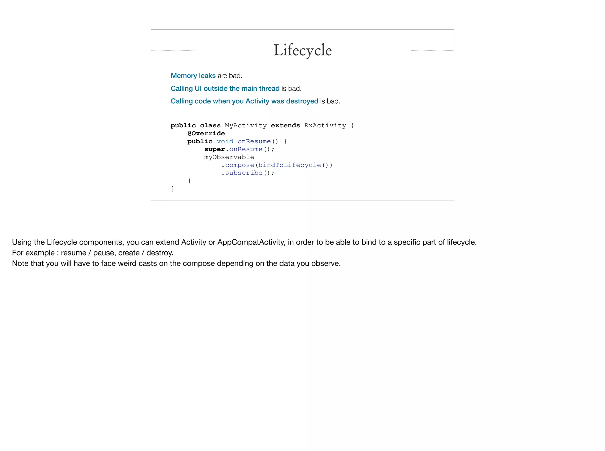 Memory leaks are bad.
Calling UI outside the main thread is bad.
Calling code when you Activity was destroyed is bad.
public class MyActivity extends RxActivity {
@Override
public void onResume() {
super.onResume();
myObservable
.compose(bindToLifecycle())
.subscribe();
}
}
Lifecycle
Using the Lifecycle components, you can extend Activity or AppCompatActivity, in order to be able to bind to a speciﬁc part of lifecycle.

For example : resume / pause, create / destroy.

Note that you will have to face weird casts on the compose depending on the data you observe.
 
