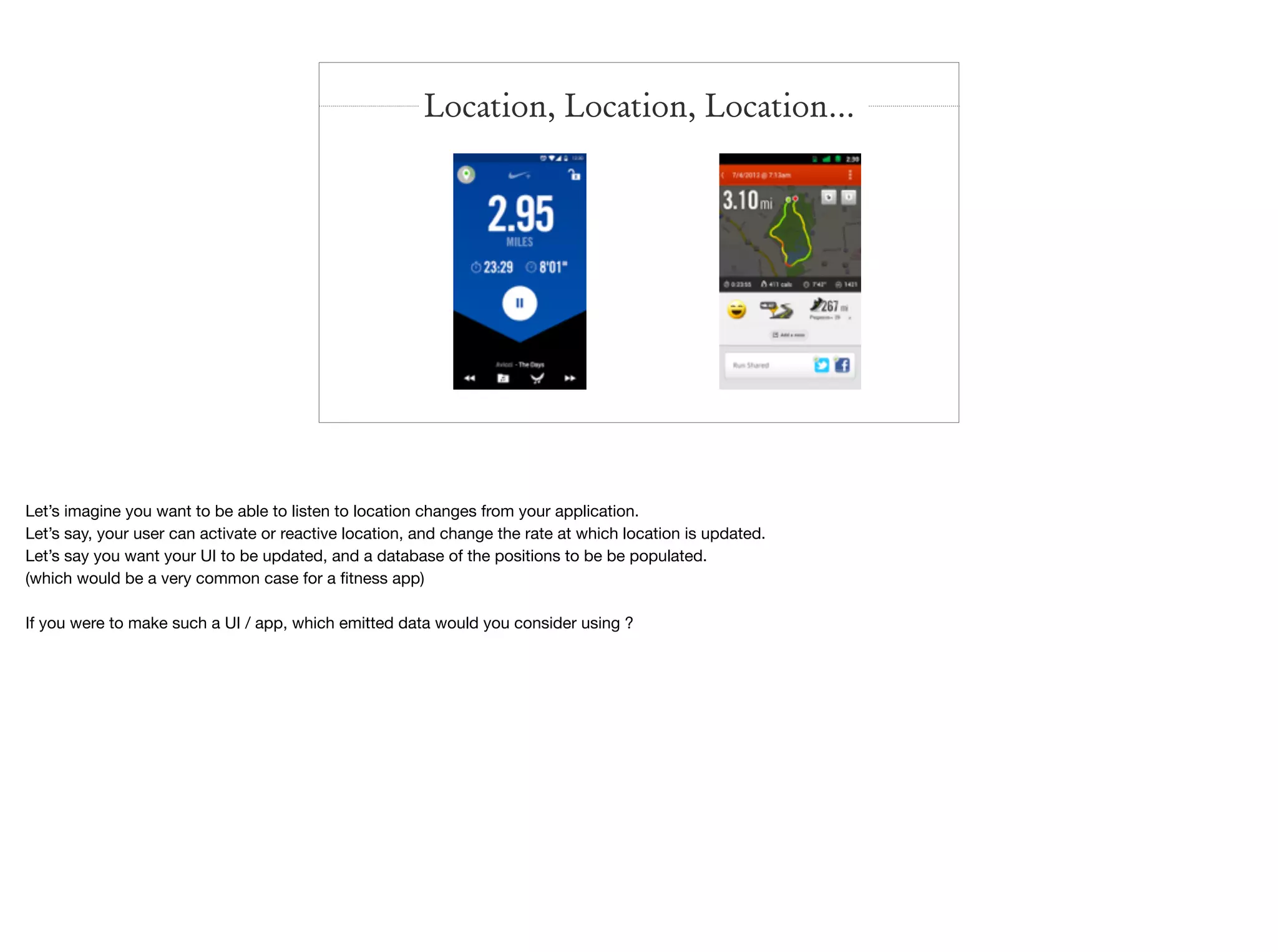 Location, Location, Location…
Let’s imagine you want to be able to listen to location changes from your application.

Let’s say, your user can activate or reactive location, and change the rate at which location is updated.

Let’s say you want your UI to be updated, and a database of the positions to be be populated.

(which would be a very common case for a ﬁtness app)

If you were to make such a UI / app, which emitted data would you consider using ?
 