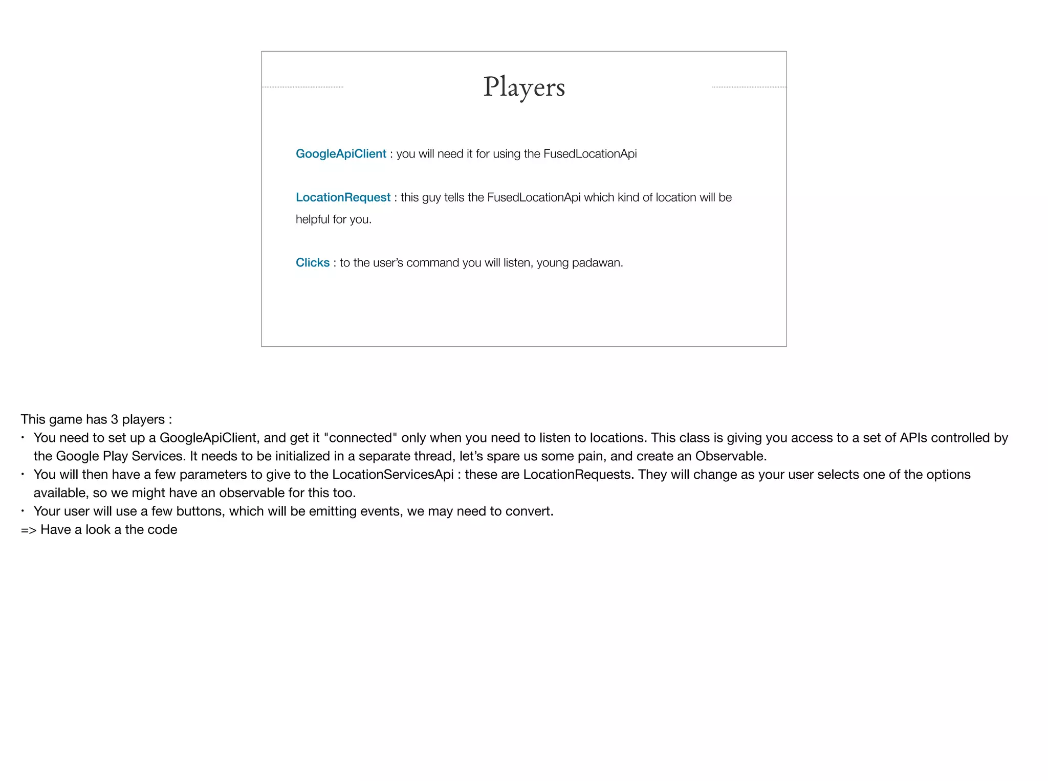 GoogleApiClient : you will need it for using the FusedLocationApi
LocationRequest : this guy tells the FusedLocationApi which kind of location will be
helpful for you.
Clicks : to the user’s command you will listen, young padawan.

Players
This game has 3 players :

• You need to set up a GoogleApiClient, and get it "connected" only when you need to listen to locations. This class is giving you access to a set of APIs controlled by
the Google Play Services. It needs to be initialized in a separate thread, let’s spare us some pain, and create an Observable.

• You will then have a few parameters to give to the LocationServicesApi : these are LocationRequests. They will change as your user selects one of the options
available, so we might have an observable for this too.

• Your user will use a few buttons, which will be emitting events, we may need to convert.

=> Have a look a the code
 