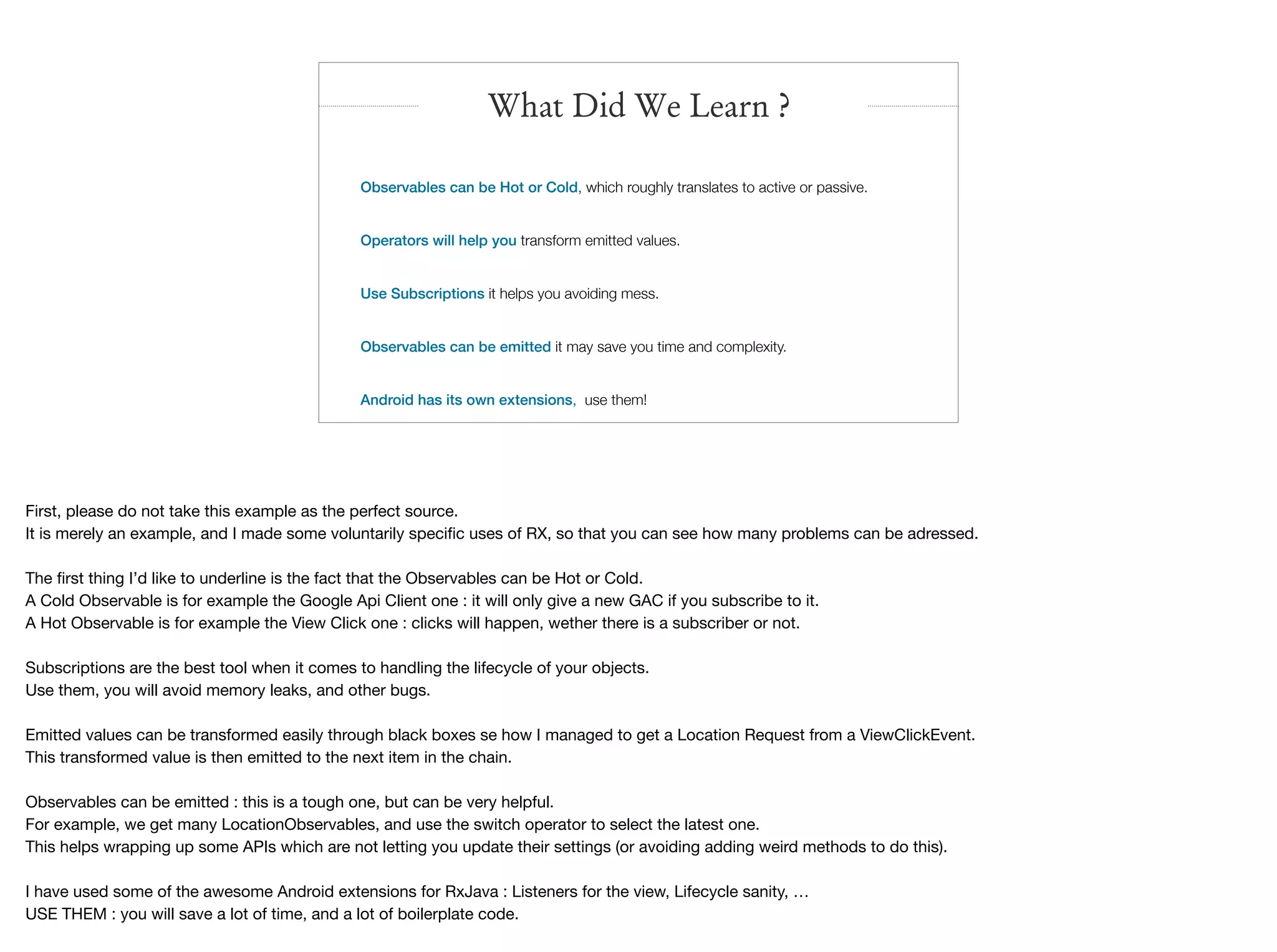 What Did We Learn ?
Observables can be Hot or Cold, which roughly translates to active or passive.
Operators will help you transform emitted values.
Use Subscriptions it helps you avoiding mess.
Observables can be emitted it may save you time and complexity.
Android has its own extensions, use them!
First, please do not take this example as the perfect source.

It is merely an example, and I made some voluntarily speciﬁc uses of RX, so that you can see how many problems can be adressed.

The ﬁrst thing I’d like to underline is the fact that the Observables can be Hot or Cold.

A Cold Observable is for example the Google Api Client one : it will only give a new GAC if you subscribe to it.

A Hot Observable is for example the View Click one : clicks will happen, wether there is a subscriber or not.

Subscriptions are the best tool when it comes to handling the lifecycle of your objects.

Use them, you will avoid memory leaks, and other bugs.

Emitted values can be transformed easily through black boxes se how I managed to get a Location Request from a ViewClickEvent.

This transformed value is then emitted to the next item in the chain.

Observables can be emitted : this is a tough one, but can be very helpful. 

For example, we get many LocationObservables, and use the switch operator to select the latest one.

This helps wrapping up some APIs which are not letting you update their settings (or avoiding adding weird methods to do this).

I have used some of the awesome Android extensions for RxJava : Listeners for the view, Lifecycle sanity, …

USE THEM : you will save a lot of time, and a lot of boilerplate code.

 