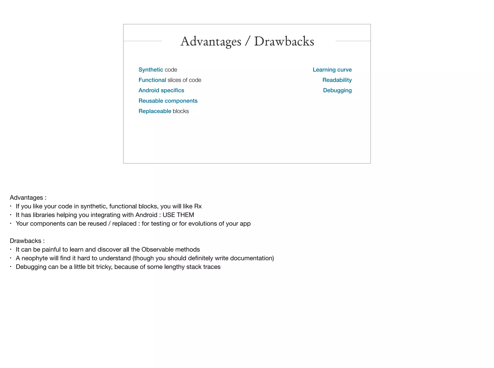 Synthetic code
Functional slices of code
Android speciﬁcs
Reusable components
Replaceable blocks

Advantages / Drawbacks
Learning curve
Readability
Debugging

Advantages :

• If you like your code in synthetic, functional blocks, you will like Rx

• It has libraries helping you integrating with Android : USE THEM

• Your components can be reused / replaced : for testing or for evolutions of your app

Drawbacks :

• It can be painful to learn and discover all the Observable methods

• A neophyte will ﬁnd it hard to understand (though you should deﬁnitely write documentation)

• Debugging can be a little bit tricky, because of some lengthy stack traces
 