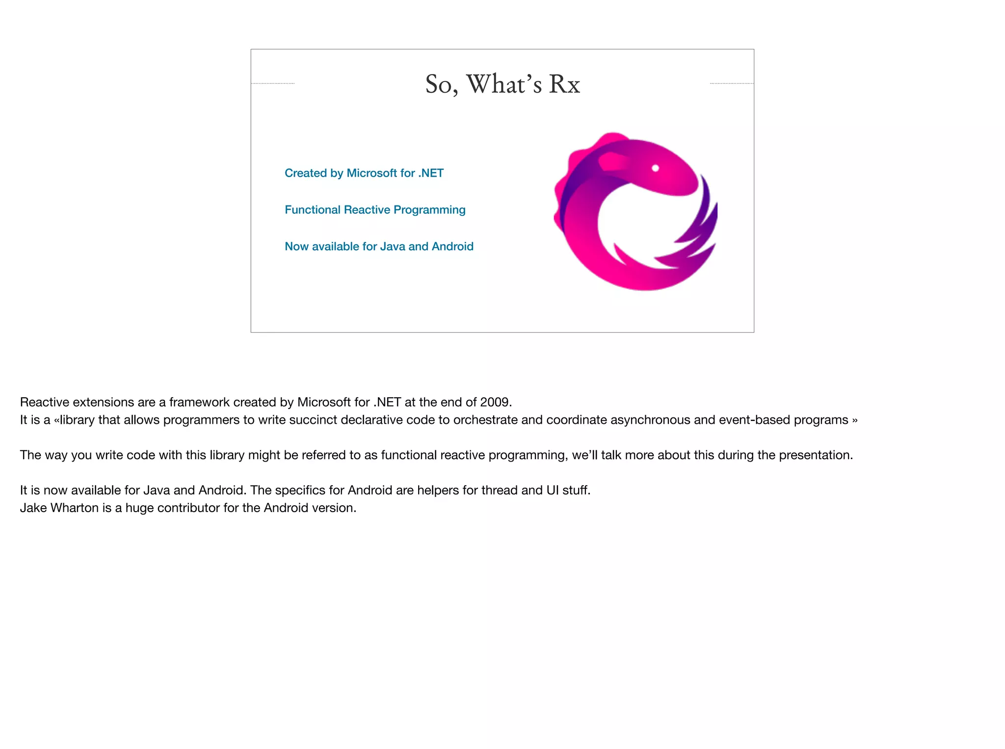 Created by Microsoft for .NET
Functional Reactive Programming
Now available for Java and Android
So, What’s Rx
Reactive extensions are a framework created by Microsoft for .NET at the end of 2009.

It is a «library that allows programmers to write succinct declarative code to orchestrate and coordinate asynchronous and event-based programs »

The way you write code with this library might be referred to as functional reactive programming, we’ll talk more about this during the presentation.

It is now available for Java and Android. The speciﬁcs for Android are helpers for thread and UI stuﬀ.

Jake Wharton is a huge contributor for the Android version.
 