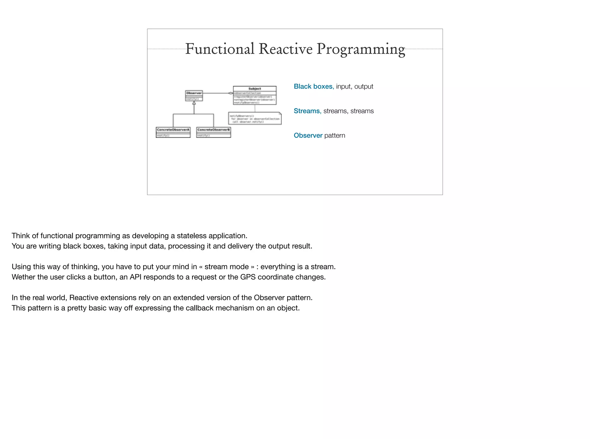 Black boxes, input, output
Streams, streams, streams
Observer pattern
Functional Reactive Programming
Think of functional programming as developing a stateless application.

You are writing black boxes, taking input data, processing it and delivery the output result.

Using this way of thinking, you have to put your mind in « stream mode » : everything is a stream.

Wether the user clicks a button, an API responds to a request or the GPS coordinate changes.

In the real world, Reactive extensions rely on an extended version of the Observer pattern.

This pattern is a pretty basic way oﬀ expressing the callback mechanism on an object.
 