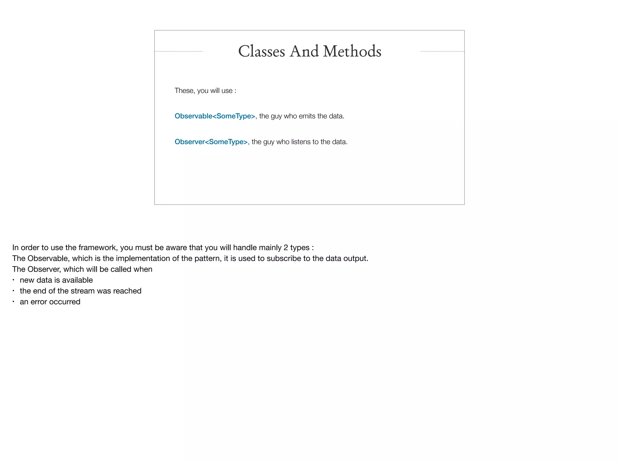 These, you will use :
Observable<SomeType>, the guy who emits the data.
Observer<SomeType>, the guy who listens to the data.
Classes And Methods
In order to use the framework, you must be aware that you will handle mainly 2 types :

The Observable, which is the implementation of the pattern, it is used to subscribe to the data output.

The Observer, which will be called when 

• new data is available

• the end of the stream was reached

• an error occurred
 