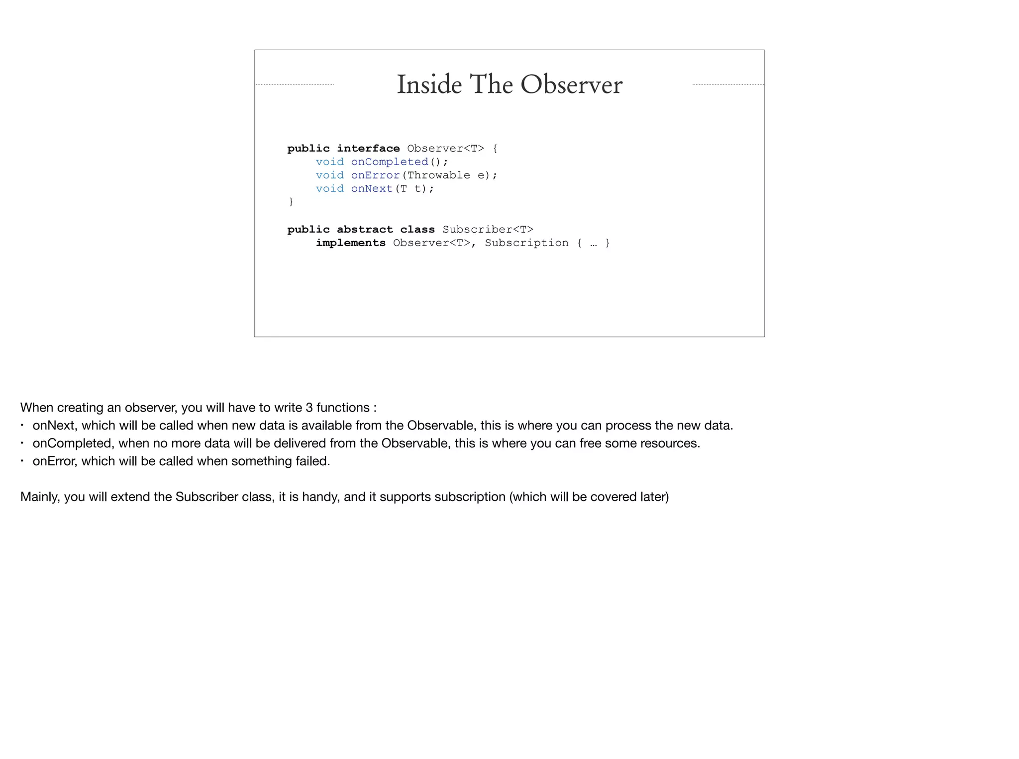 public interface Observer<T> {
void onCompleted();
void onError(Throwable e);
void onNext(T t);
}
public abstract class Subscriber<T>
implements Observer<T>, Subscription { … }
Inside The Observer
When creating an observer, you will have to write 3 functions :

• onNext, which will be called when new data is available from the Observable, this is where you can process the new data.

• onCompleted, when no more data will be delivered from the Observable, this is where you can free some resources.

• onError, which will be called when something failed.

Mainly, you will extend the Subscriber class, it is handy, and it supports subscription (which will be covered later)
 
