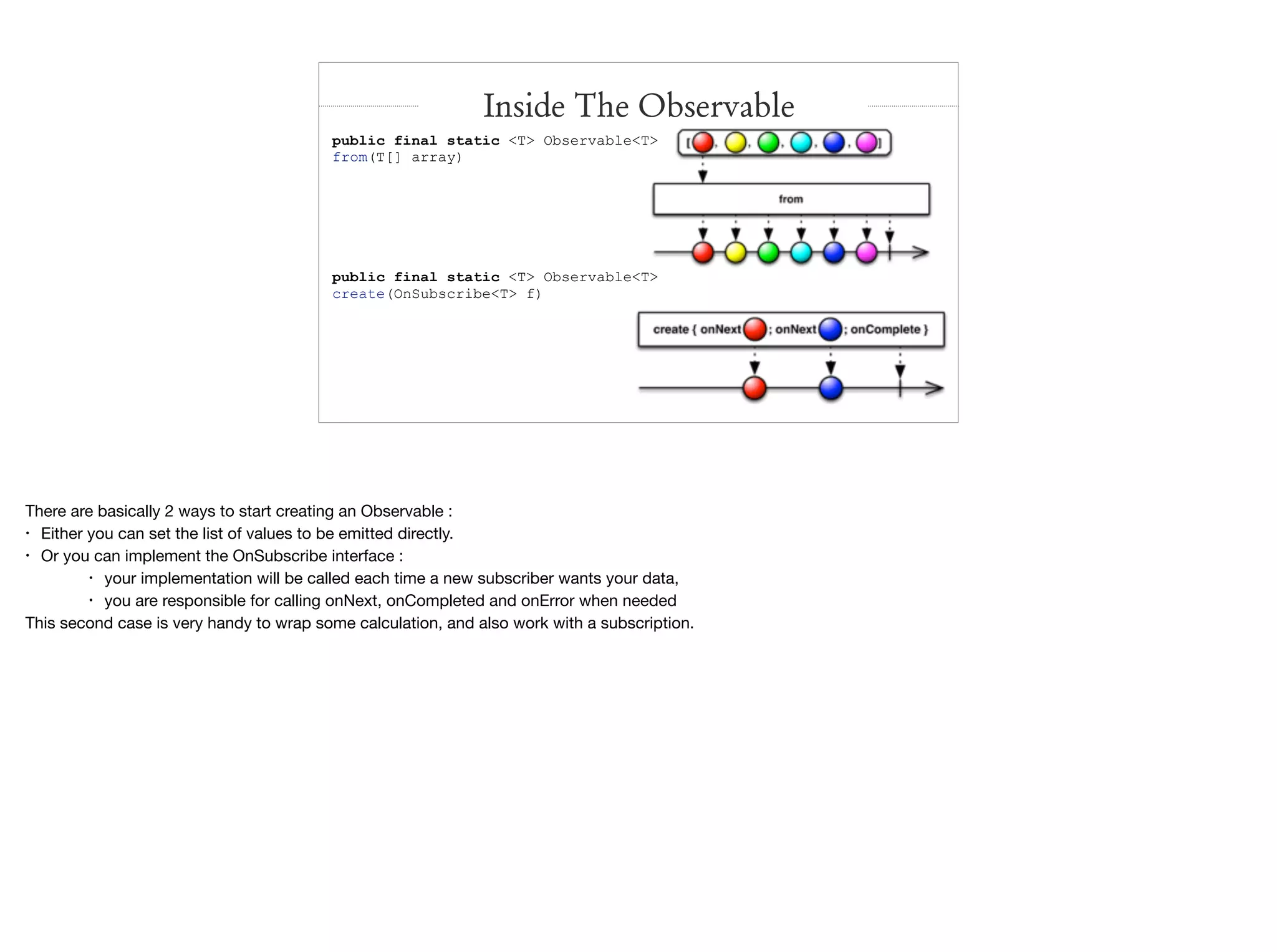 public final static <T> Observable<T>
from(T[] array)
public final static <T> Observable<T>
create(OnSubscribe<T> f)
Inside The Observable
There are basically 2 ways to start creating an Observable :

• Either you can set the list of values to be emitted directly.

• Or you can implement the OnSubscribe interface : 

• your implementation will be called each time a new subscriber wants your data,

• you are responsible for calling onNext, onCompleted and onError when needed

This second case is very handy to wrap some calculation, and also work with a subscription.
 