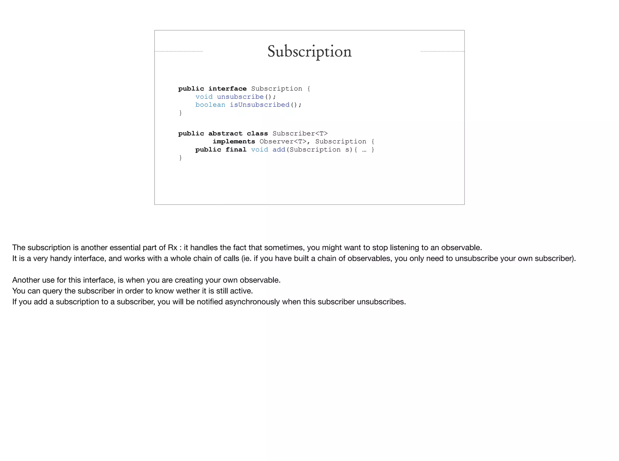 Subscription
public interface Subscription {
void unsubscribe();
boolean isUnsubscribed();
}
public abstract class Subscriber<T>
implements Observer<T>, Subscription {
public final void add(Subscription s){ … }
}
The subscription is another essential part of Rx : it handles the fact that sometimes, you might want to stop listening to an observable.

It is a very handy interface, and works with a whole chain of calls (ie. if you have built a chain of observables, you only need to unsubscribe your own subscriber).

Another use for this interface, is when you are creating your own observable.

You can query the subscriber in order to know wether it is still active.

If you add a subscription to a subscriber, you will be notiﬁed asynchronously when this subscriber unsubscribes.

 