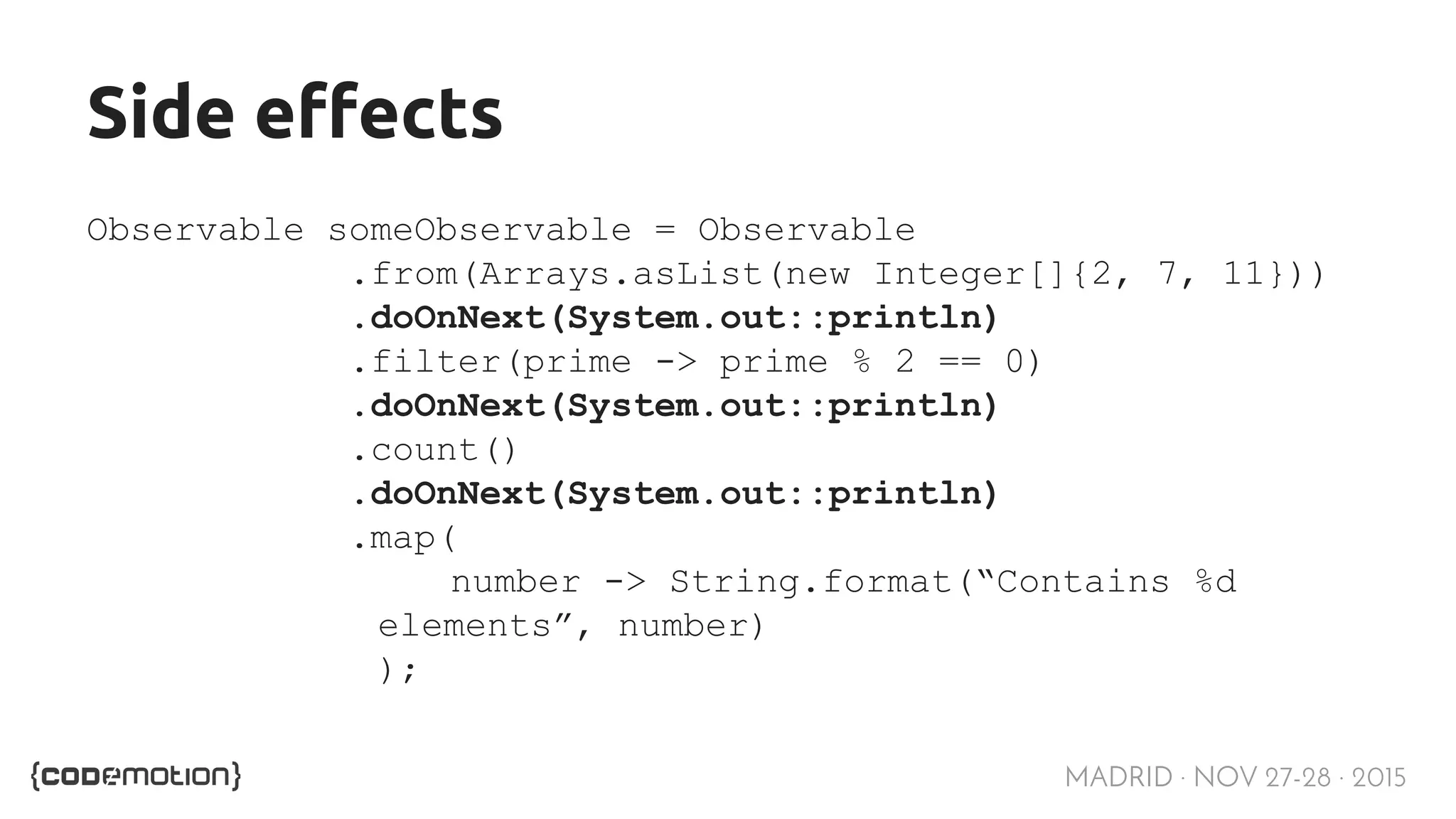 MADRID · NOV 27-28 · 2015 Side effects Observable someObservable = Observable .from(Arrays.asList(new Integer[]{2, 7, 11})) .doOnNext(System.out::println) .filter(prime -> prime % 2 == 0) .doOnNext(System.out::println) .count() .doOnNext(System.out::println) .map( number -> String.format(“Contains %d elements”, number) ); 
