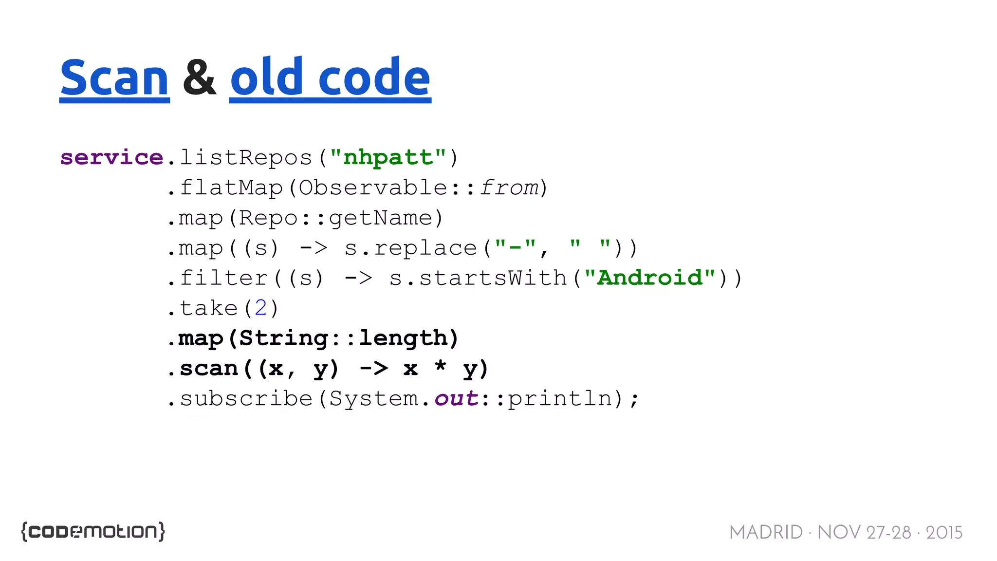 MADRID · NOV 27-28 · 2015 Scan & old code service.listRepos("nhpatt") .flatMap(Observable::from) .map(Repo::getName) .map((s) -> s.replace("-", " ")) .filter((s) -> s.startsWith("Android")) .take(2) .map(String::length) .scan((x, y) -> x * y) .subscribe(System.out::println); 