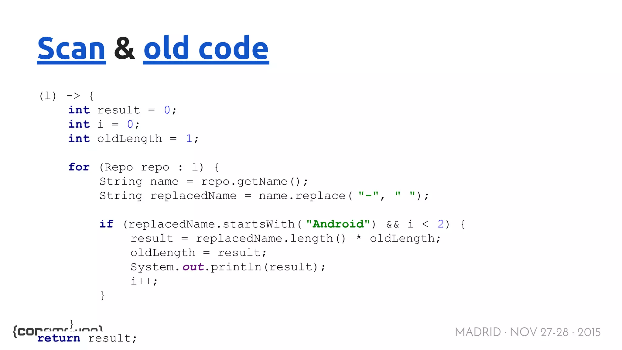MADRID · NOV 27-28 · 2015 Scan & old code (l) -> { int result = 0; int i = 0; int oldLength = 1; for (Repo repo : l) { String name = repo.getName(); String replacedName = name.replace( "-", " "); if (replacedName.startsWith( "Android") && i < 2) { result = replacedName.length() * oldLength; oldLength = result; System.out.println(result); i++; } } return result; 