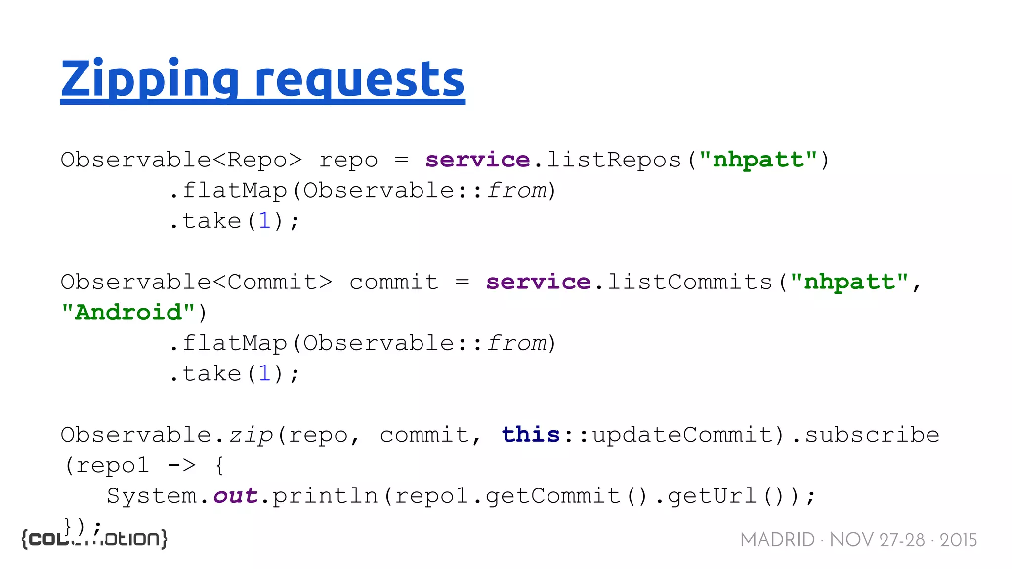 MADRID · NOV 27-28 · 2015 Zipping requests Observable<Repo> repo = service.listRepos("nhpatt") .flatMap(Observable::from) .take(1); Observable<Commit> commit = service.listCommits("nhpatt", "Android") .flatMap(Observable::from) .take(1); Observable.zip(repo, commit, this::updateCommit).subscribe (repo1 -> { System.out.println(repo1.getCommit().getUrl()); }); 