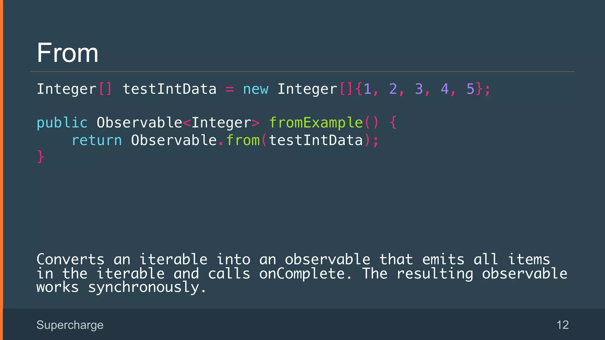 From
Integer[] testIntData = new Integer[]{1, 2, 3, 4, 5};!
public Observable<Integer> fromExample() {!
return Observable.from(testIntData);!
}!
!
!
Converts an iterable into an observable that emits all items
in the iterable and calls onComplete. The resulting observable
works synchronously.
Supercharge 12
 