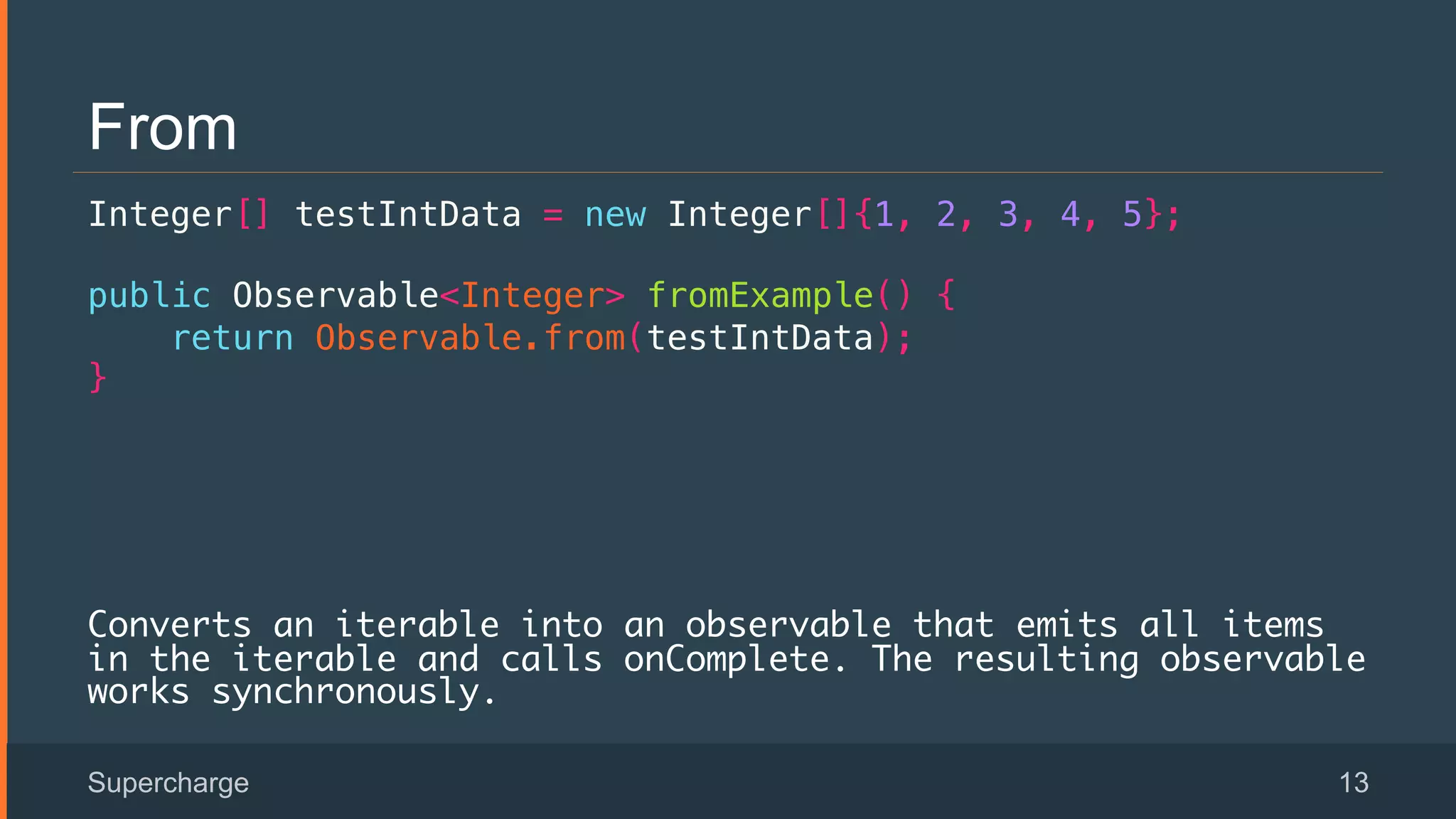 From
Integer[] testIntData = new Integer[]{1, 2, 3, 4, 5};!
public Observable<Integer> fromExample() {!
return Observable.from(testIntData);!
}!
!
!
Converts an iterable into an observable that emits all items
in the iterable and calls onComplete. The resulting observable
works synchronously.
Supercharge 13
 