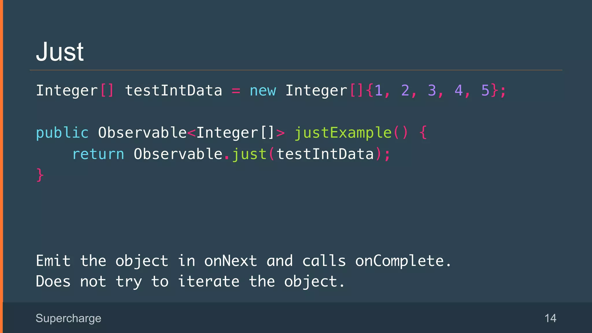 Just
Integer[] testIntData = new Integer[]{1, 2, 3, 4, 5};!
public Observable<Integer[]> justExample() {!
return Observable.just(testIntData);!
}!
Emit the object in onNext and calls onComplete.
Does not try to iterate the object.
Supercharge 14
 