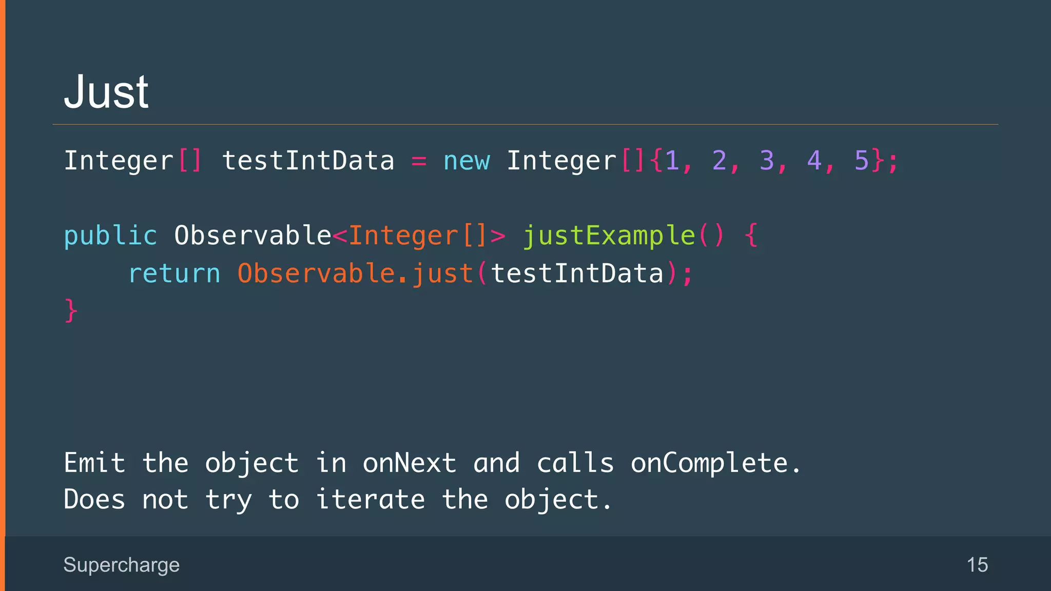 Just
Integer[] testIntData = new Integer[]{1, 2, 3, 4, 5};!
public Observable<Integer[]> justExample() {!
return Observable.just(testIntData);!
}!
Emit the object in onNext and calls onComplete.
Does not try to iterate the object.
Supercharge 15
 