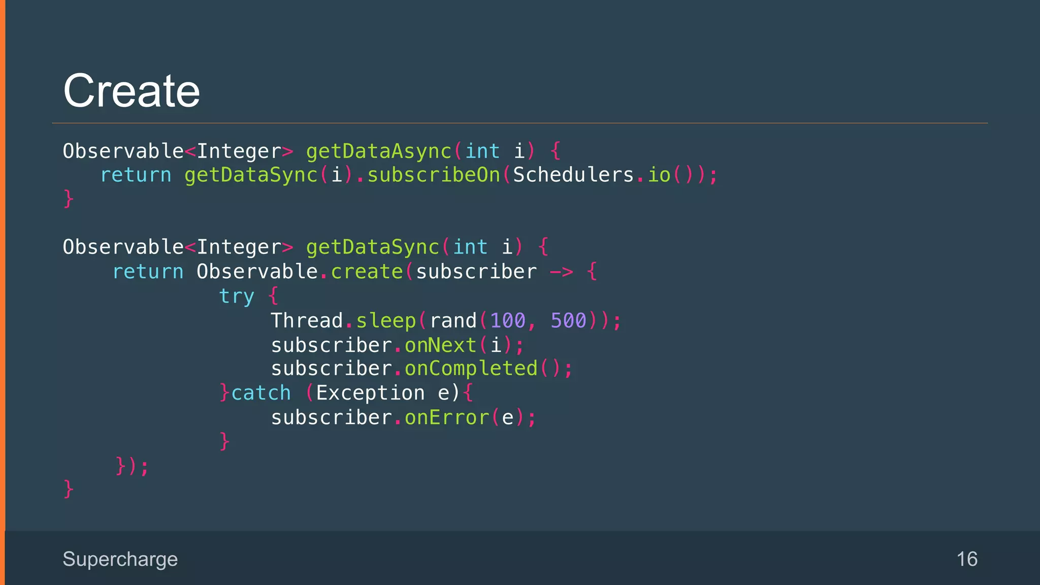Create
Observable<Integer> getDataAsync(int i) {!
return getDataSync(i).subscribeOn(Schedulers.io());!
}!
Observable<Integer> getDataSync(int i) {!
return Observable.create(subscriber -> {!
try { !
Thread.sleep(rand(100, 500)); !
subscriber.onNext(i);!
subscriber.onCompleted();!
}catch (Exception e){!
subscriber.onError(e);!
}!
});!
}!
Supercharge 16
 