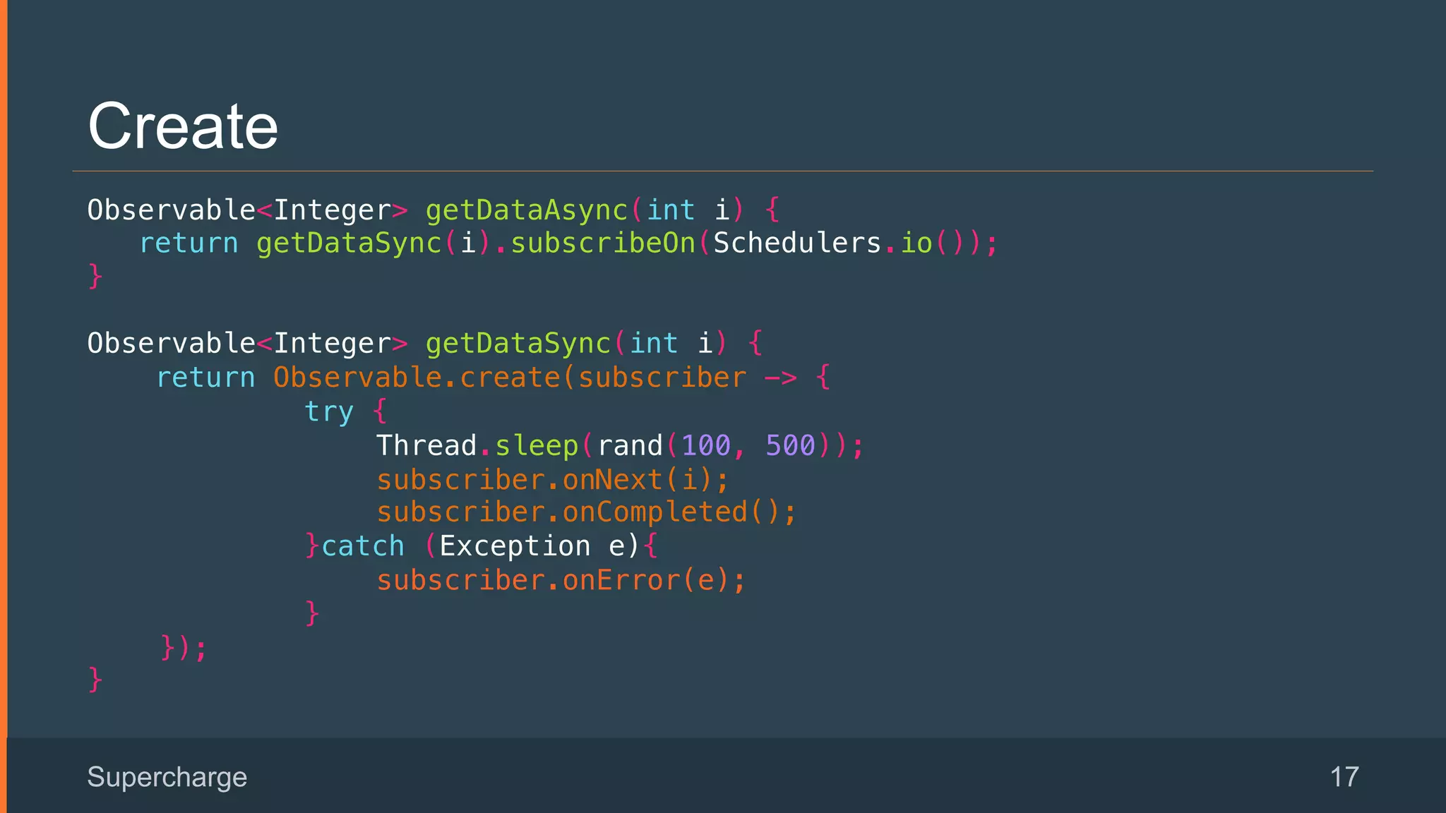 Create
Observable<Integer> getDataAsync(int i) {!
return getDataSync(i).subscribeOn(Schedulers.io());!
}!
Observable<Integer> getDataSync(int i) {!
return Observable.create(subscriber -> {!
try { !
Thread.sleep(rand(100, 500)); !
subscriber.onNext(i);!
subscriber.onCompleted();!
}catch (Exception e){!
subscriber.onError(e);!
}!
});!
}
Supercharge 17
 