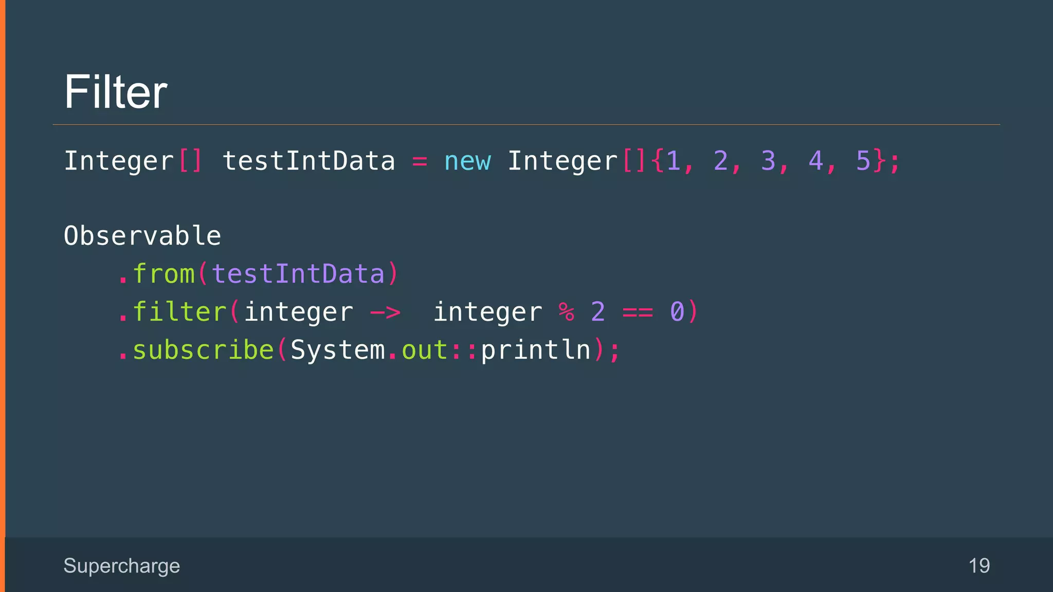 Filter
Integer[] testIntData = new Integer[]{1, 2, 3, 4, 5};!
Observable!
.from(testIntData)!
.filter(integer -> integer % 2 == 0)!
.subscribe(System.out::println);!
Supercharge 19
 