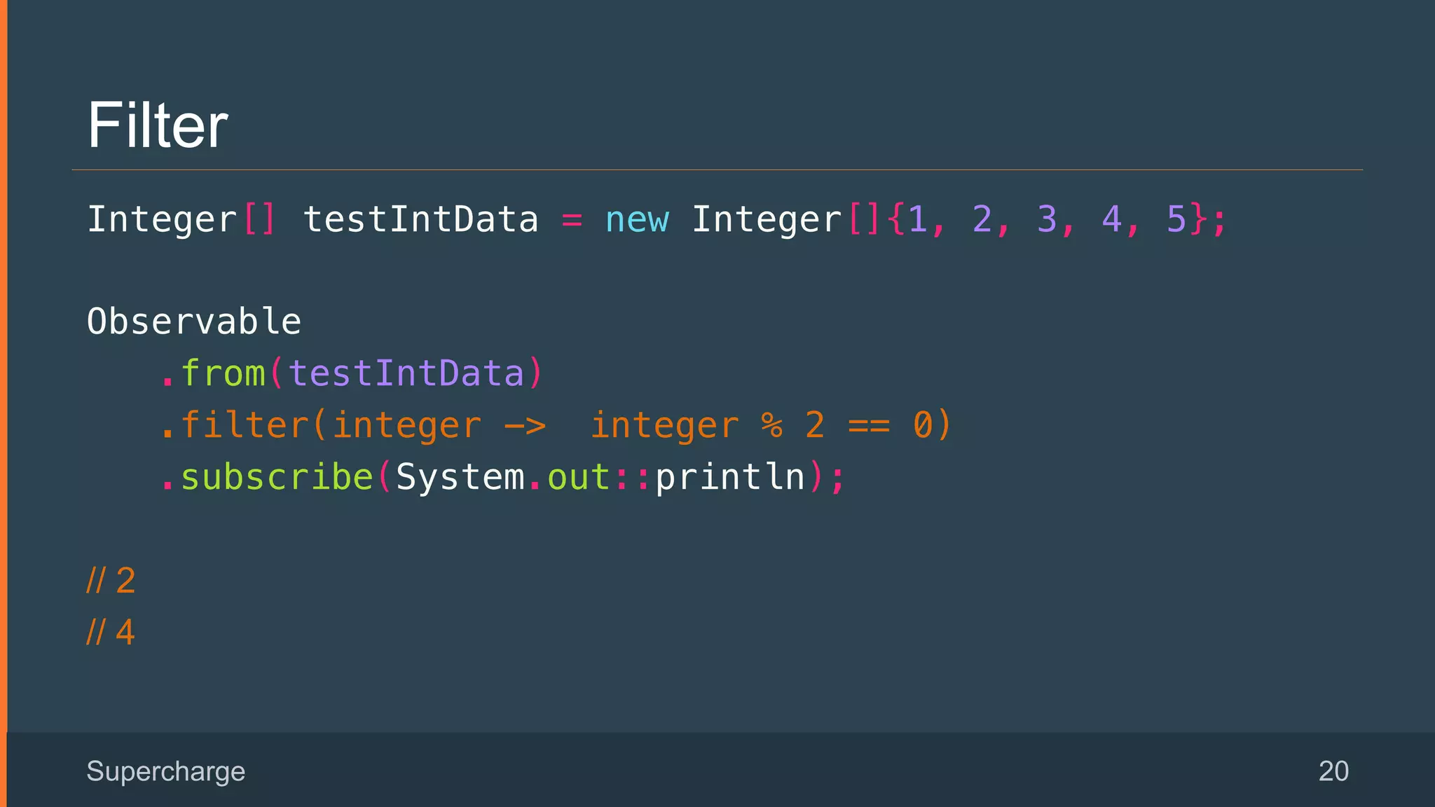 Filter
Integer[] testIntData = new Integer[]{1, 2, 3, 4, 5};!
Observable!
.from(testIntData)!
.filter(integer -> integer % 2 == 0)!
.subscribe(System.out::println);!
// 2
// 4
Supercharge 20
 