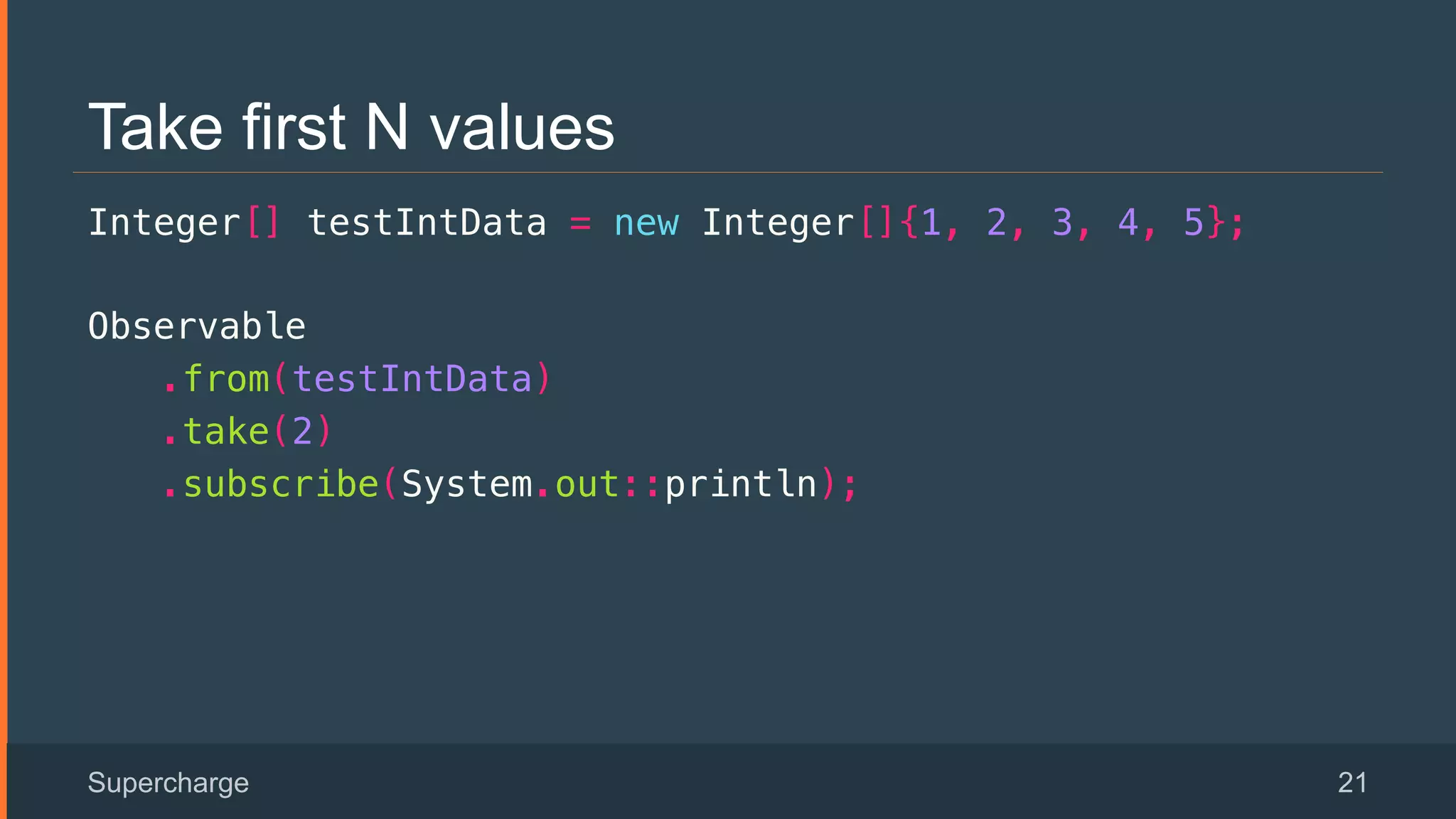 Take first N values
Integer[] testIntData = new Integer[]{1, 2, 3, 4, 5};!
Observable!
.from(testIntData)!
.take(2)!
.subscribe(System.out::println);!
!
!
Supercharge 21
 
