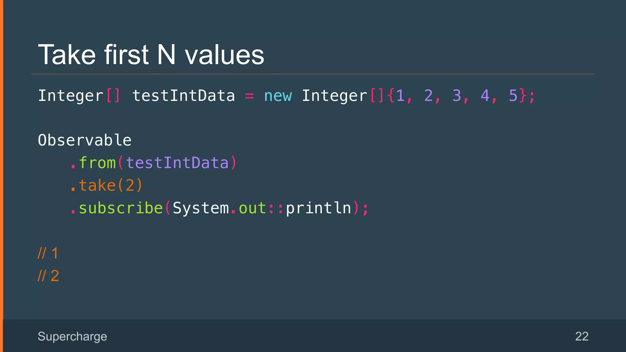 Take first N values
Integer[] testIntData = new Integer[]{1, 2, 3, 4, 5};!
Observable!
.from(testIntData)!
.take(2)!
.subscribe(System.out::println);!
// 1
// 2
Supercharge 22
 