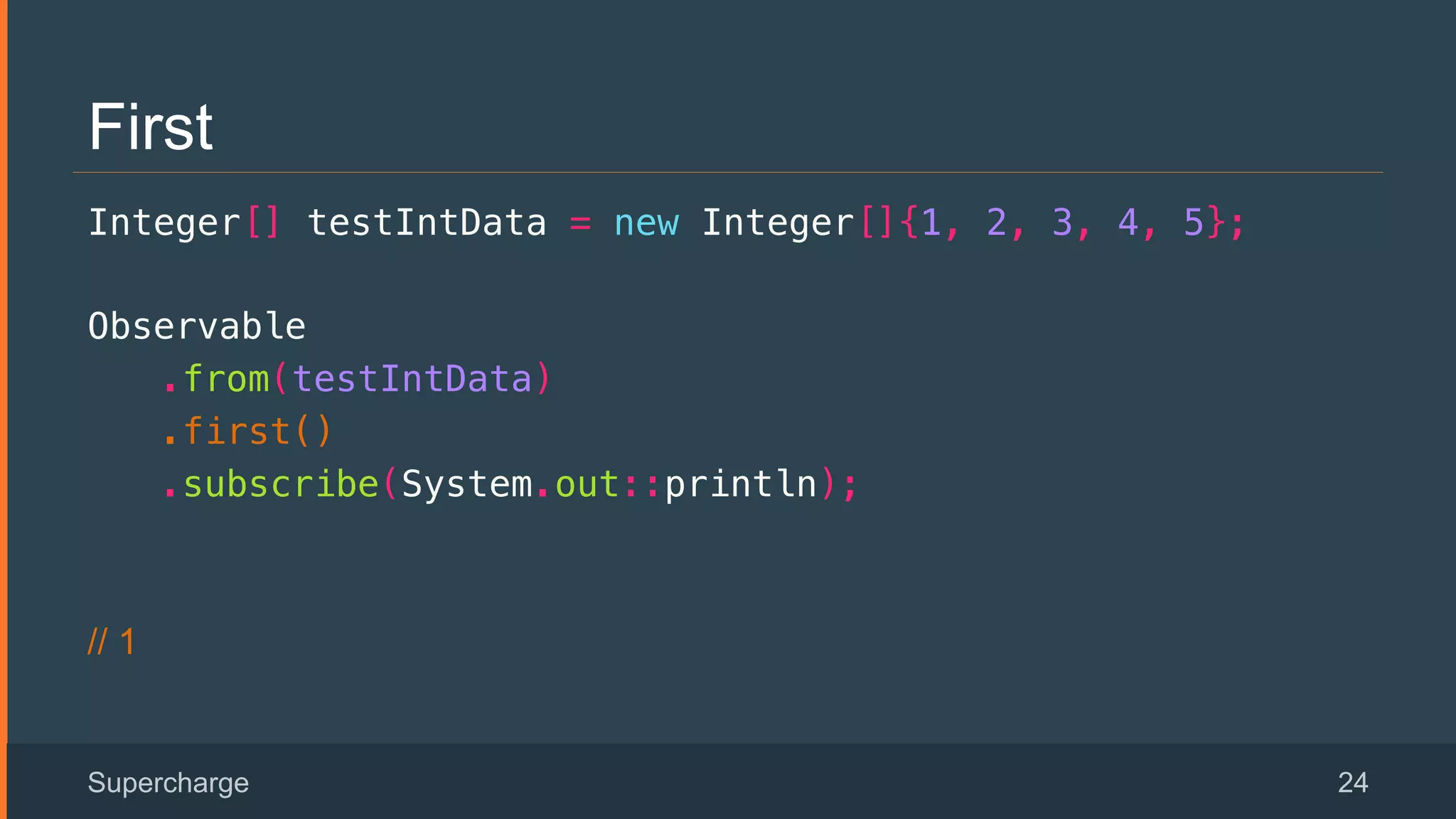 First
Integer[] testIntData = new Integer[]{1, 2, 3, 4, 5};!
Observable!
.from(testIntData)!
.first()!
.subscribe(System.out::println);!
// 1
Supercharge 24
 