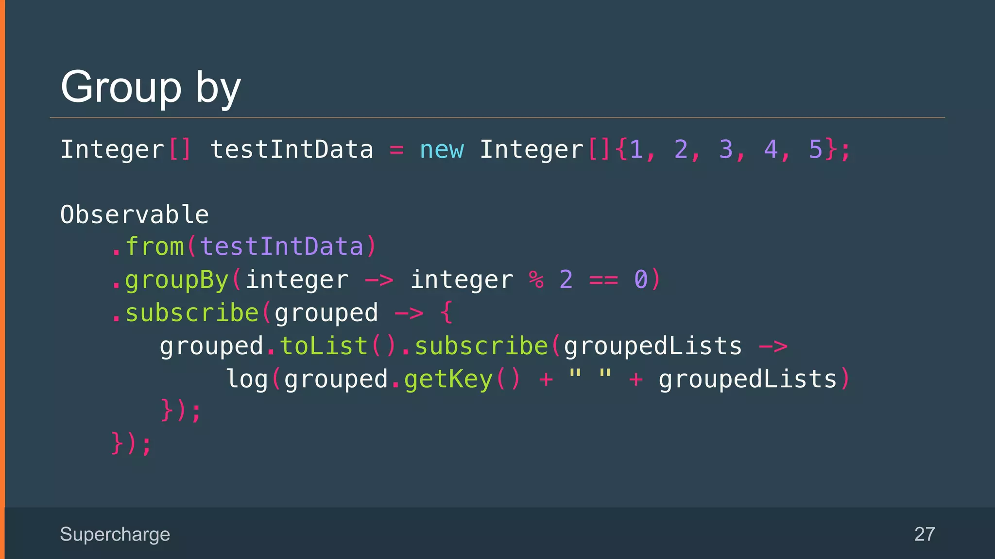 Group by
Integer[] testIntData = new Integer[]{1, 2, 3, 4, 5};!
Observable!
.from(testIntData)!
.groupBy(integer -> integer % 2 == 0)!
.subscribe(grouped -> {!
grouped.toList().subscribe(groupedLists ->!
log(grouped.getKey() + " " + groupedLists)!
});!
});!
Supercharge 27
 