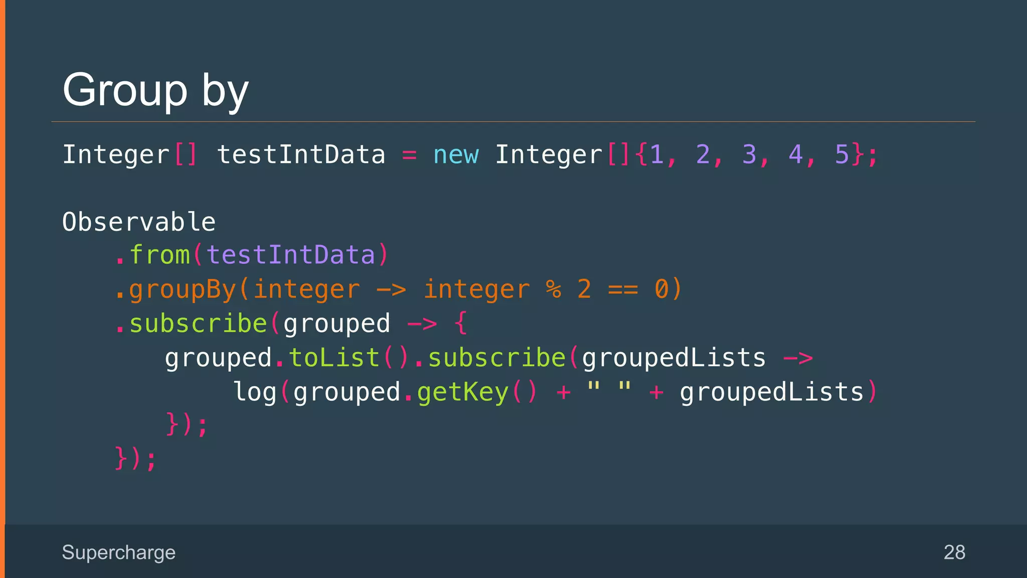 Group by
Integer[] testIntData = new Integer[]{1, 2, 3, 4, 5};!
Observable!
.from(testIntData)!
.groupBy(integer -> integer % 2 == 0)!
.subscribe(grouped -> {!
grouped.toList().subscribe(groupedLists ->!
log(grouped.getKey() + " " + groupedLists)!
});!
});!
Supercharge 28
 