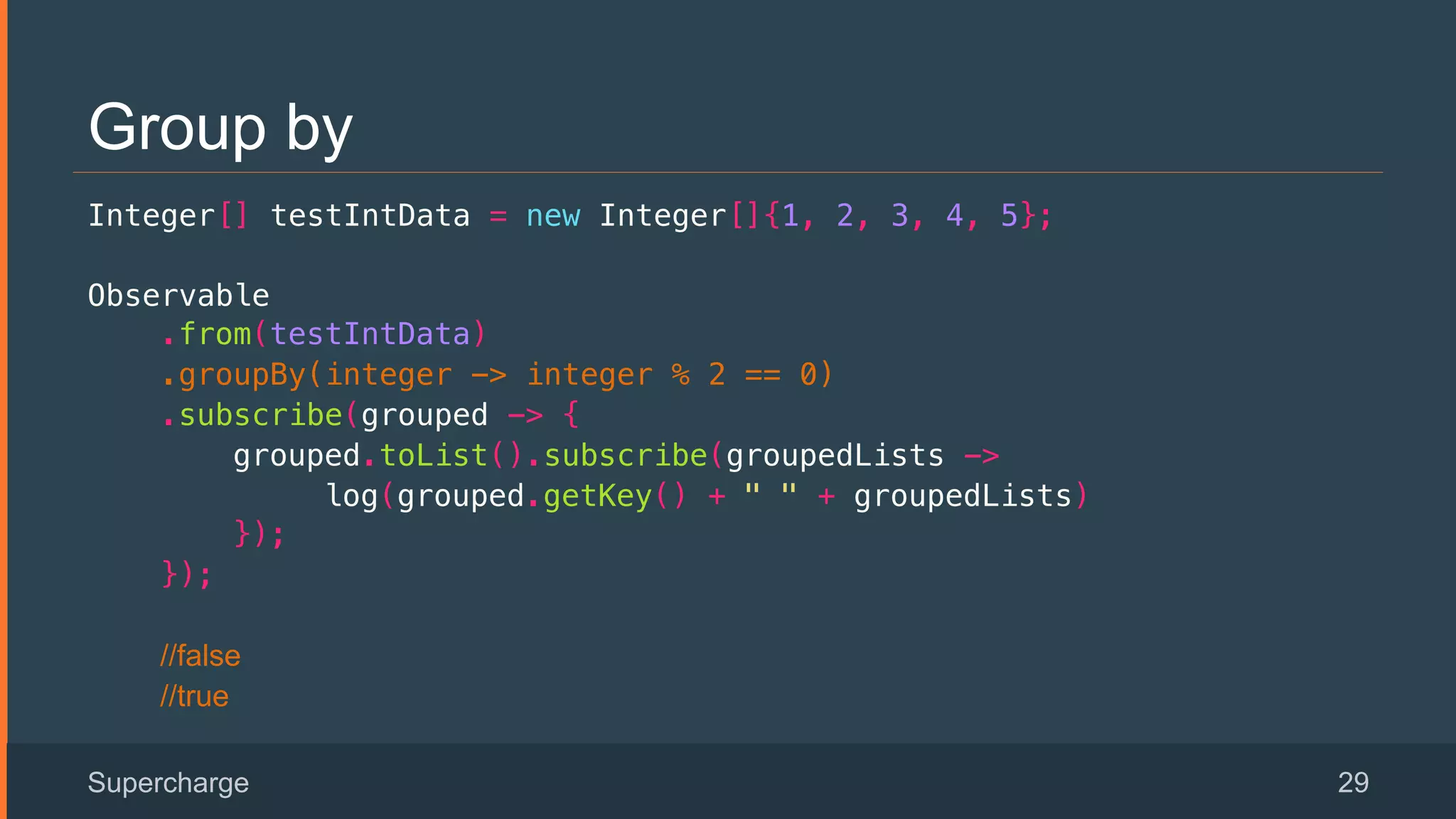 Group by
Integer[] testIntData = new Integer[]{1, 2, 3, 4, 5};!
Observable!
.from(testIntData)!
.groupBy(integer -> integer % 2 == 0)!
.subscribe(grouped -> {!
grouped.toList().subscribe(groupedLists ->!
log(grouped.getKey() + " " + groupedLists) !
});!
});!
//false
//true
Supercharge 29
 