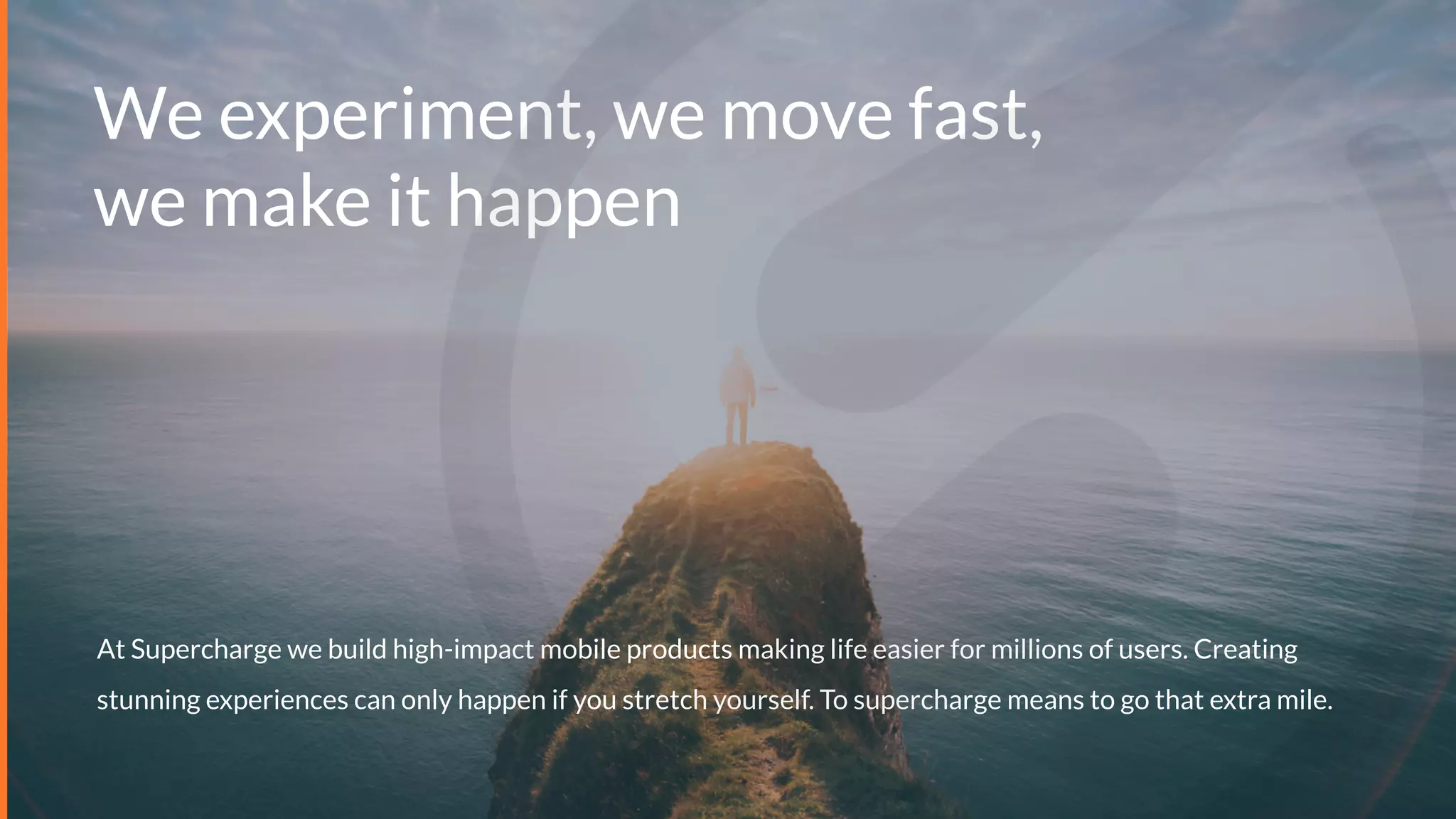 We experiment, we move fast,
we make it happen
At Supercharge we build high-impact mobile products making life easier for millions of users. Creating
stunning experiences can only happen if you stretch yourself. To supercharge means to go that extra mile.
 