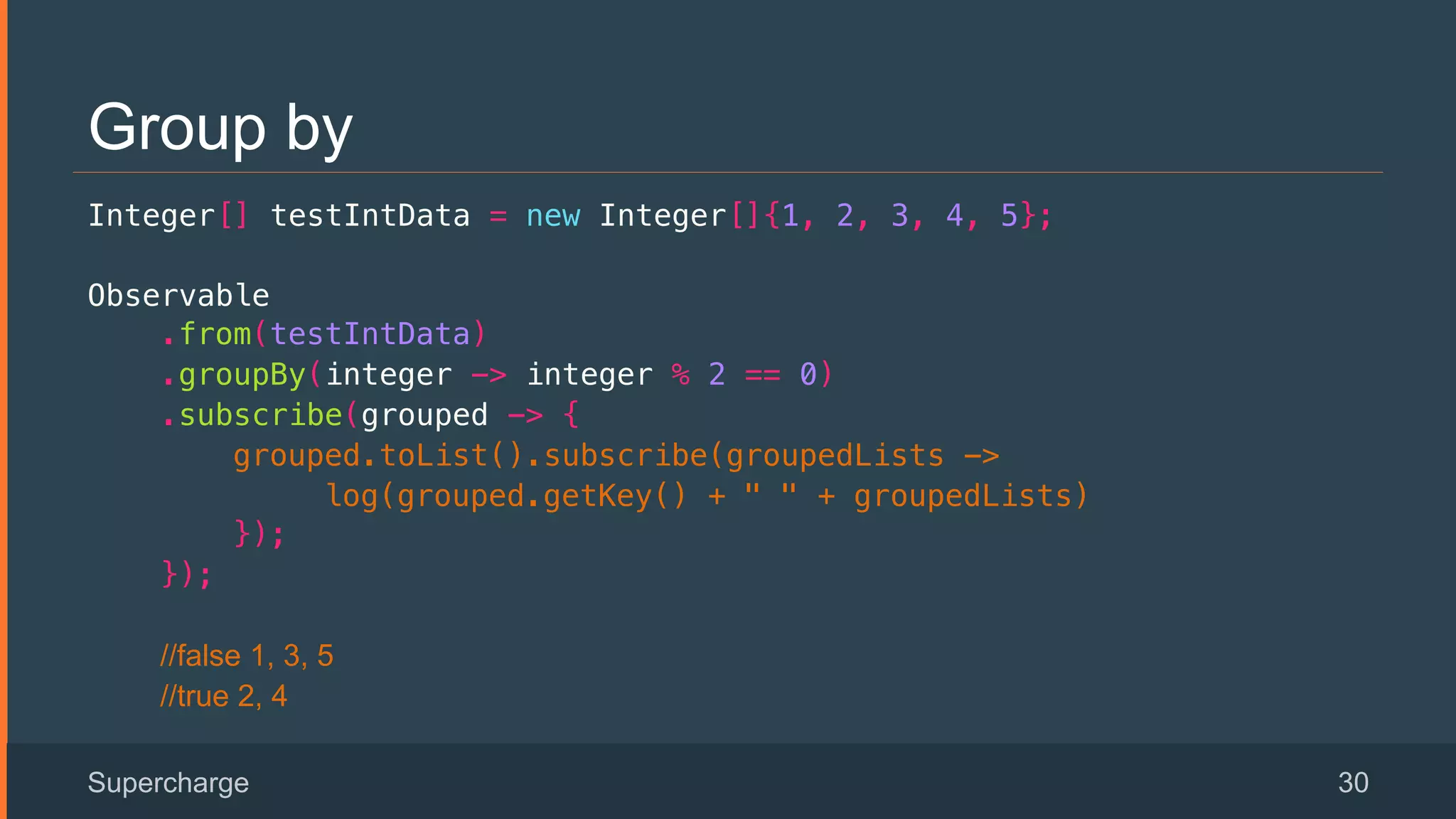 Group by
Integer[] testIntData = new Integer[]{1, 2, 3, 4, 5};!
Observable!
.from(testIntData)!
.groupBy(integer -> integer % 2 == 0)!
.subscribe(grouped -> {!
grouped.toList().subscribe(groupedLists ->!
log(grouped.getKey() + " " + groupedLists) !
});!
});!
//false 1, 3, 5
//true 2, 4
Supercharge 30
 