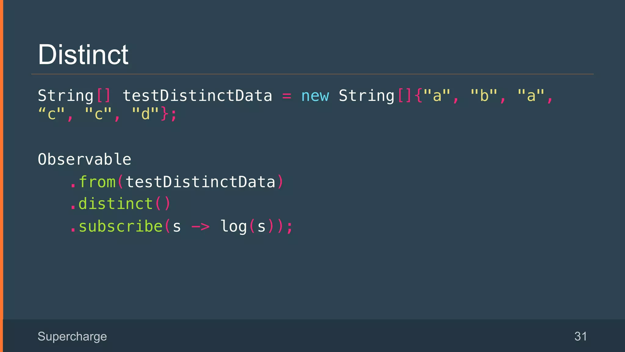 Distinct
String[] testDistinctData = new String[]{"a", "b", "a",
“c", "c", "d"};!
Observable!
.from(testDistinctData)!
.distinct()!
.subscribe(s -> log(s));!
Supercharge 31
 