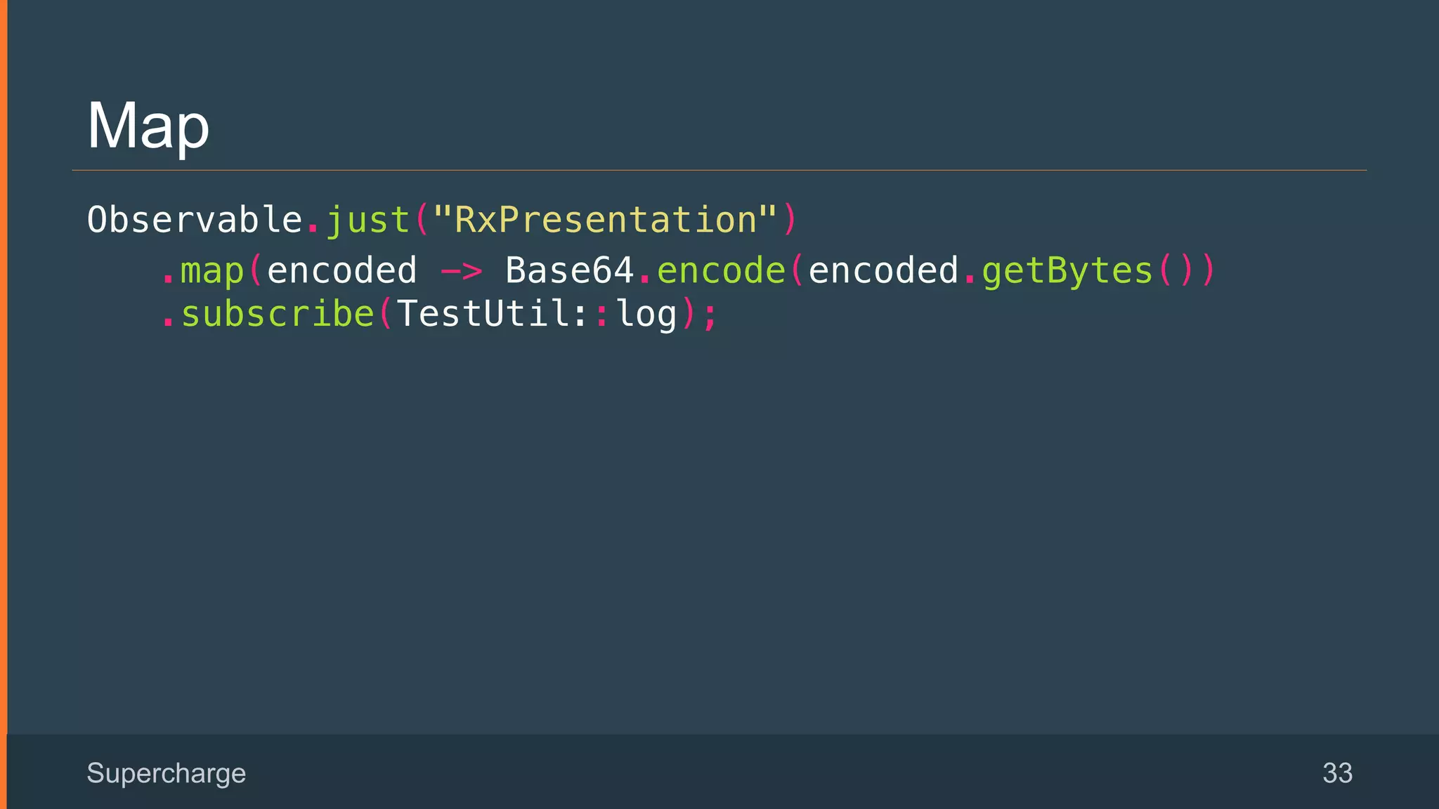 Map
Observable.just("RxPresentation")!
.map(encoded -> Base64.encode(encoded.getBytes())
.subscribe(TestUtil::log);!
Supercharge 33
 