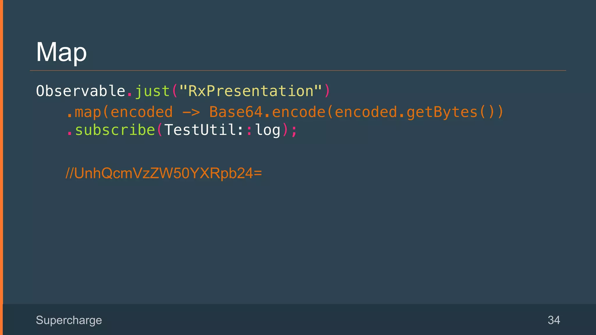 Map
Observable.just("RxPresentation")!
.map(encoded -> Base64.encode(encoded.getBytes())
.subscribe(TestUtil::log);!
//UnhQcmVzZW50YXRpb24=
Supercharge 34
 
