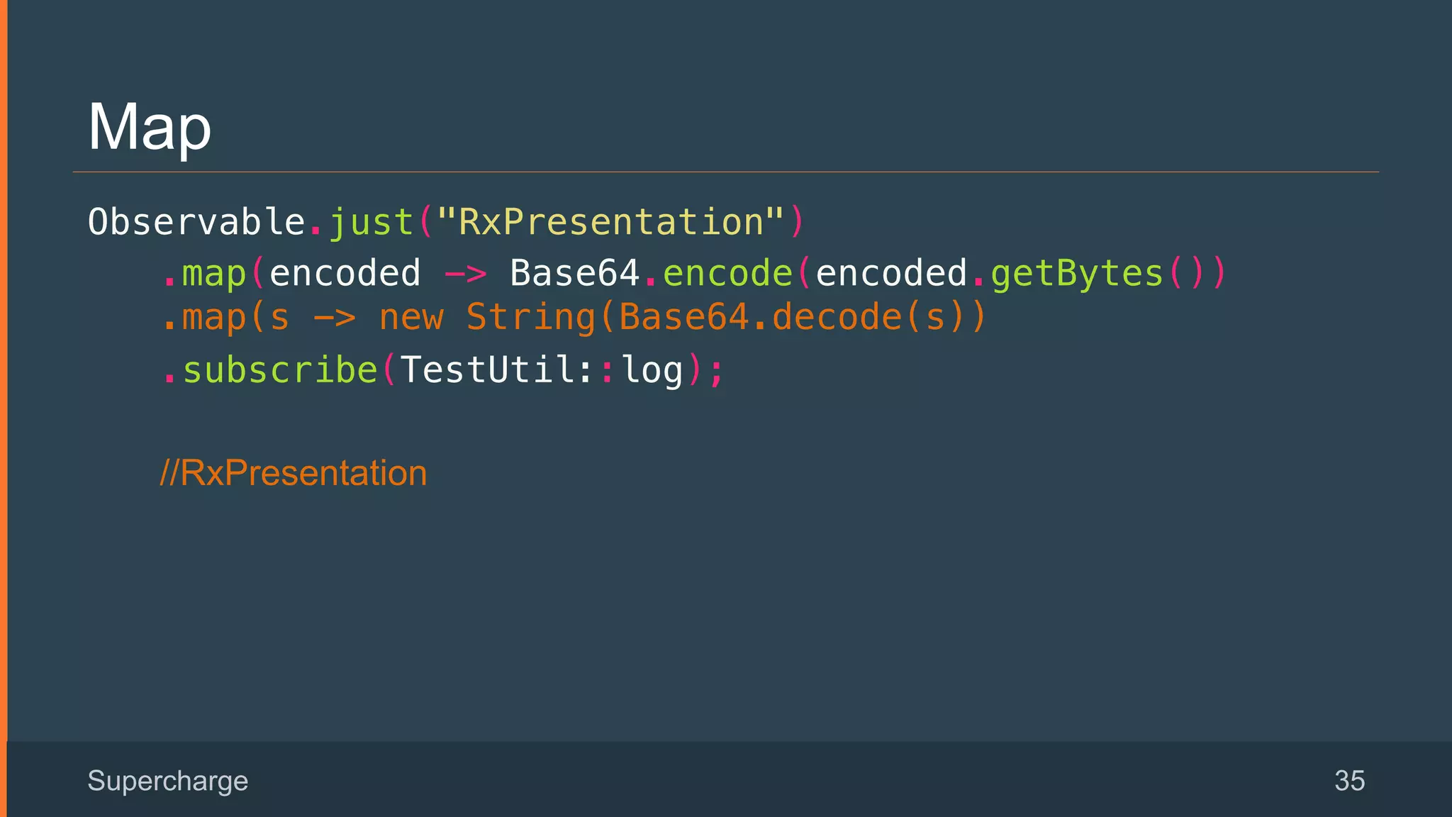 Map
Observable.just("RxPresentation")!
.map(encoded -> Base64.encode(encoded.getBytes())
.map(s -> new String(Base64.decode(s))!
.subscribe(TestUtil::log);!
//RxPresentation
Supercharge 35
 