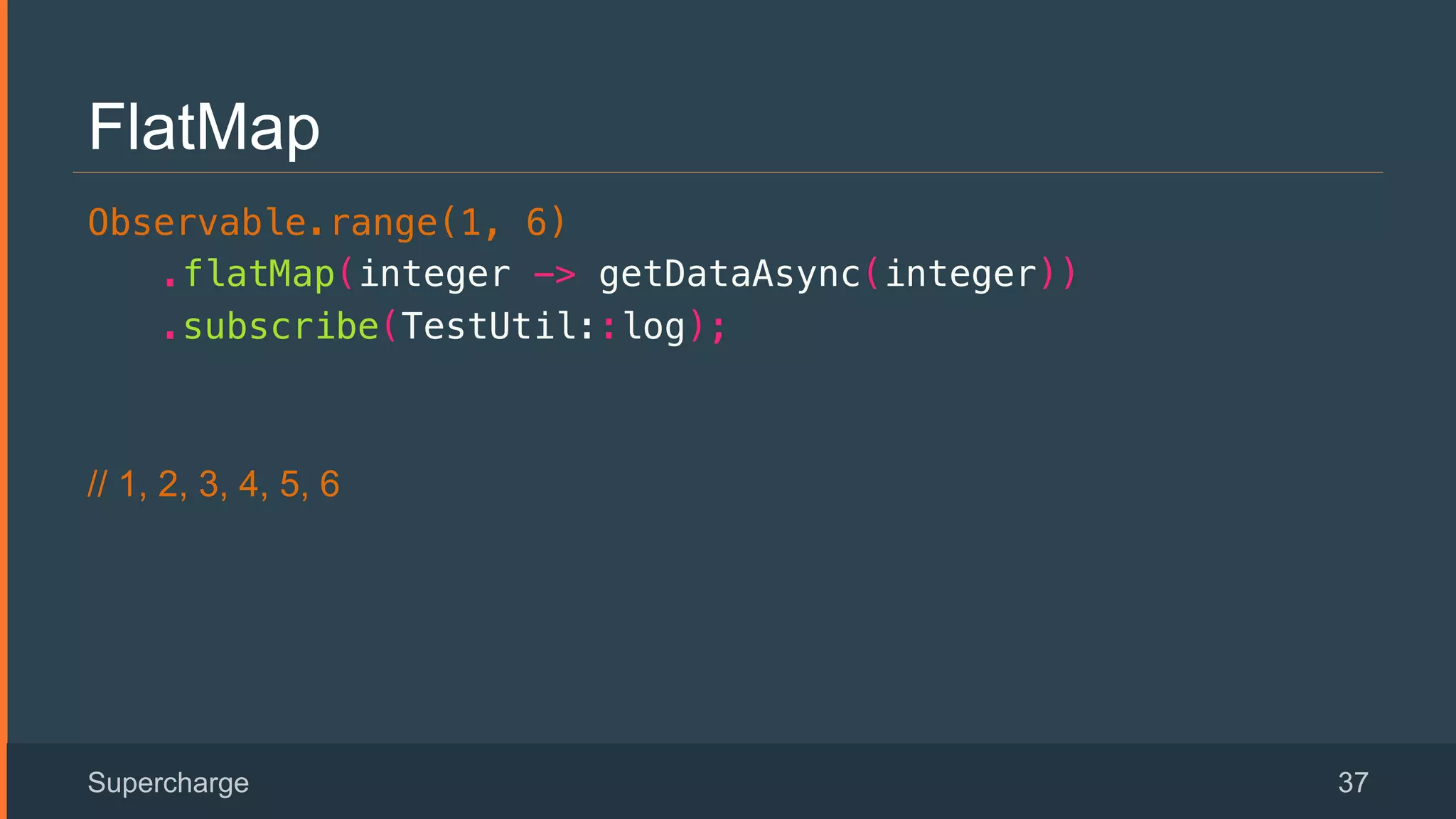 FlatMap
Observable.range(1, 6)!
.flatMap(integer -> getDataAsync(integer))!
.subscribe(TestUtil::log);!
// 1, 2, 3, 4, 5, 6
Supercharge 37
 