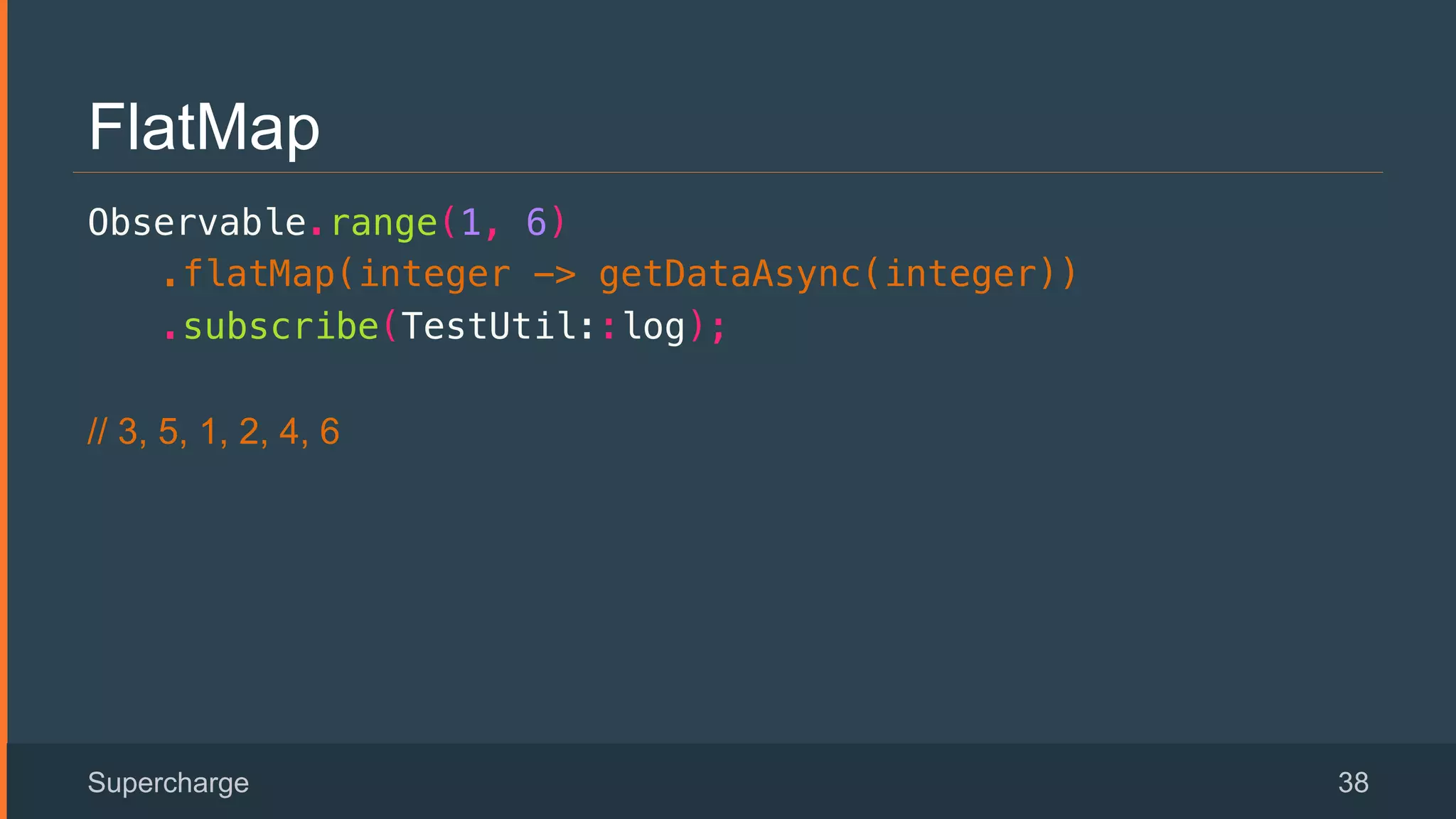 FlatMap
Observable.range(1, 6)!
.flatMap(integer -> getDataAsync(integer))!
.subscribe(TestUtil::log);!
// 3, 5, 1, 2, 4, 6
Supercharge 38
 