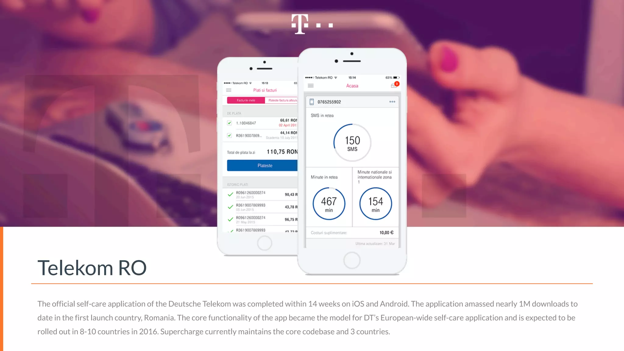 Telekom RO
The official self-care application of the Deutsche Telekom was completed within 14 weeks on iOS and Android. The application amassed nearly 1M downloads to
date in the first launch country, Romania. The core functionality of the app became the model for DT’s European-wide self-care application and is expected to be
rolled out in 8-10 countries in 2016. Supercharge currently maintains the core codebase and 3 countries.
 